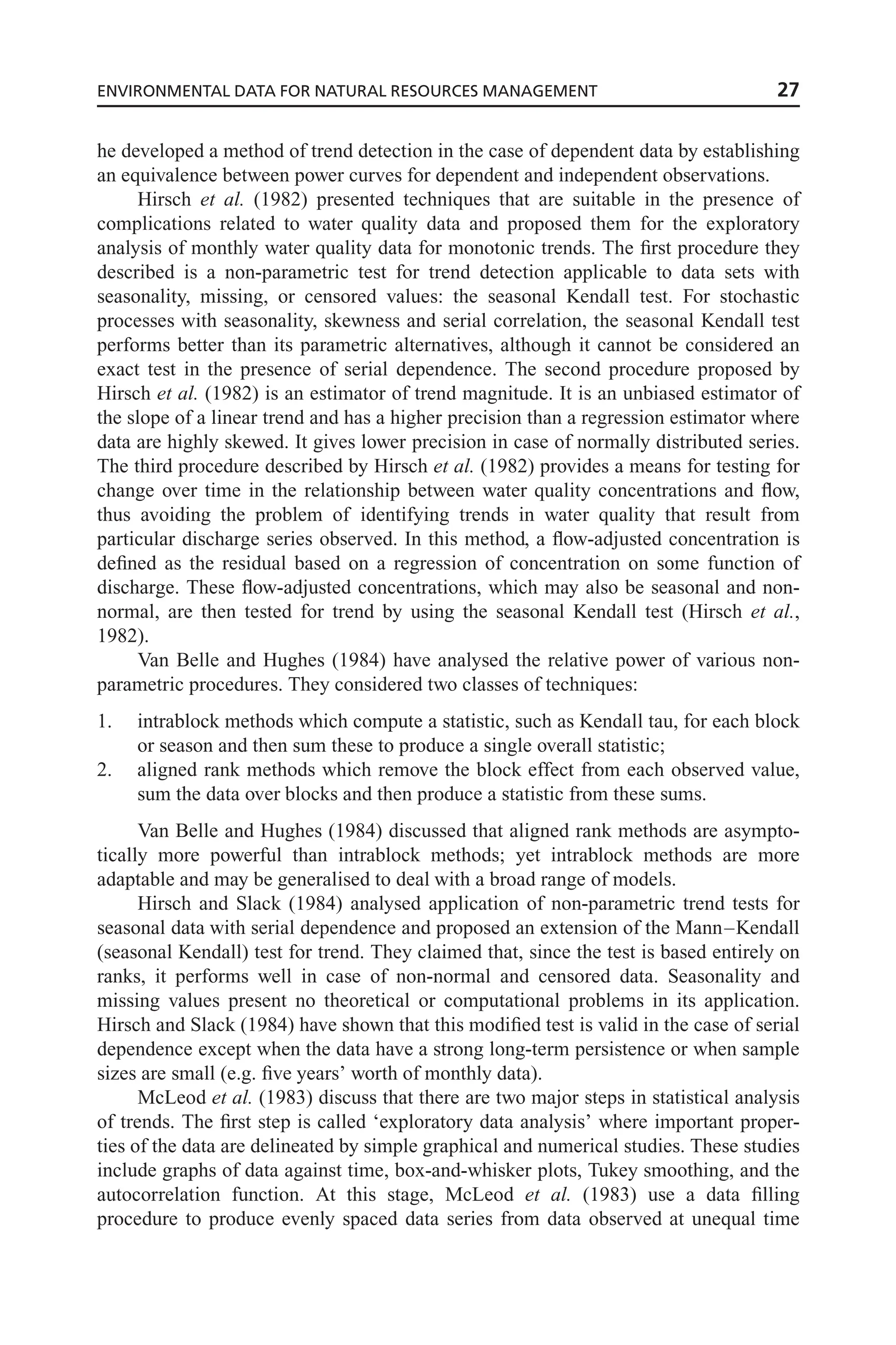 he developed a method of trend detection in the case of dependent data by establishing
an equivalence between power curves for dependent and independent observations.
Hirsch et al. (1982) presented techniques that are suitable in the presence of
complications related to water quality data and proposed them for the exploratory
analysis of monthly water quality data for monotonic trends. The first procedure they
described is a non-parametric test for trend detection applicable to data sets with
seasonality, missing, or censored values: the seasonal Kendall test. For stochastic
processes with seasonality, skewness and serial correlation, the seasonal Kendall test
performs better than its parametric alternatives, although it cannot be considered an
exact test in the presence of serial dependence. The second procedure proposed by
Hirsch et al. (1982) is an estimator of trend magnitude. It is an unbiased estimator of
the slope of a linear trend and has a higher precision than a regression estimator where
data are highly skewed. It gives lower precision in case of normally distributed series.
The third procedure described by Hirsch et al. (1982) provides a means for testing for
change over time in the relationship between water quality concentrations and flow,
thus avoiding the problem of identifying trends in water quality that result from
particular discharge series observed. In this method, a flow-adjusted concentration is
defined as the residual based on a regression of concentration on some function of
discharge. These flow-adjusted concentrations, which may also be seasonal and non-
normal, are then tested for trend by using the seasonal Kendall test (Hirsch et al.,
1982).
Van Belle and Hughes (1984) have analysed the relative power of various non-
parametric procedures. They considered two classes of techniques:
1. intrablock methods which compute a statistic, such as Kendall tau, for each block
or season and then sum these to produce a single overall statistic;
2. aligned rank methods which remove the block effect from each observed value,
sum the data over blocks and then produce a statistic from these sums.
Van Belle and Hughes (1984) discussed that aligned rank methods are asympto-
tically more powerful than intrablock methods; yet intrablock methods are more
adaptable and may be generalised to deal with a broad range of models.
Hirsch and Slack (1984) analysed application of non-parametric trend tests for
seasonal data with serial dependence and proposed an extension of the Mann–Kendall
(seasonal Kendall) test for trend. They claimed that, since the test is based entirely on
ranks, it performs well in case of non-normal and censored data. Seasonality and
missing values present no theoretical or computational problems in its application.
Hirsch and Slack (1984) have shown that this modified test is valid in the case of serial
dependence except when the data have a strong long-term persistence or when sample
sizes are small (e.g. five years’ worth of monthly data).
McLeod et al. (1983) discuss that there are two major steps in statistical analysis
of trends. The first step is called ‘exploratory data analysis’ where important proper-
ties of the data are delineated by simple graphical and numerical studies. These studies
include graphs of data against time, box-and-whisker plots, Tukey smoothing, and the
autocorrelation function. At this stage, McLeod et al. (1983) use a data filling
procedure to produce evenly spaced data series from data observed at unequal time
ENVIRONMENTAL DATA FOR NATURAL RESOURCES MANAGEMENT 27
 