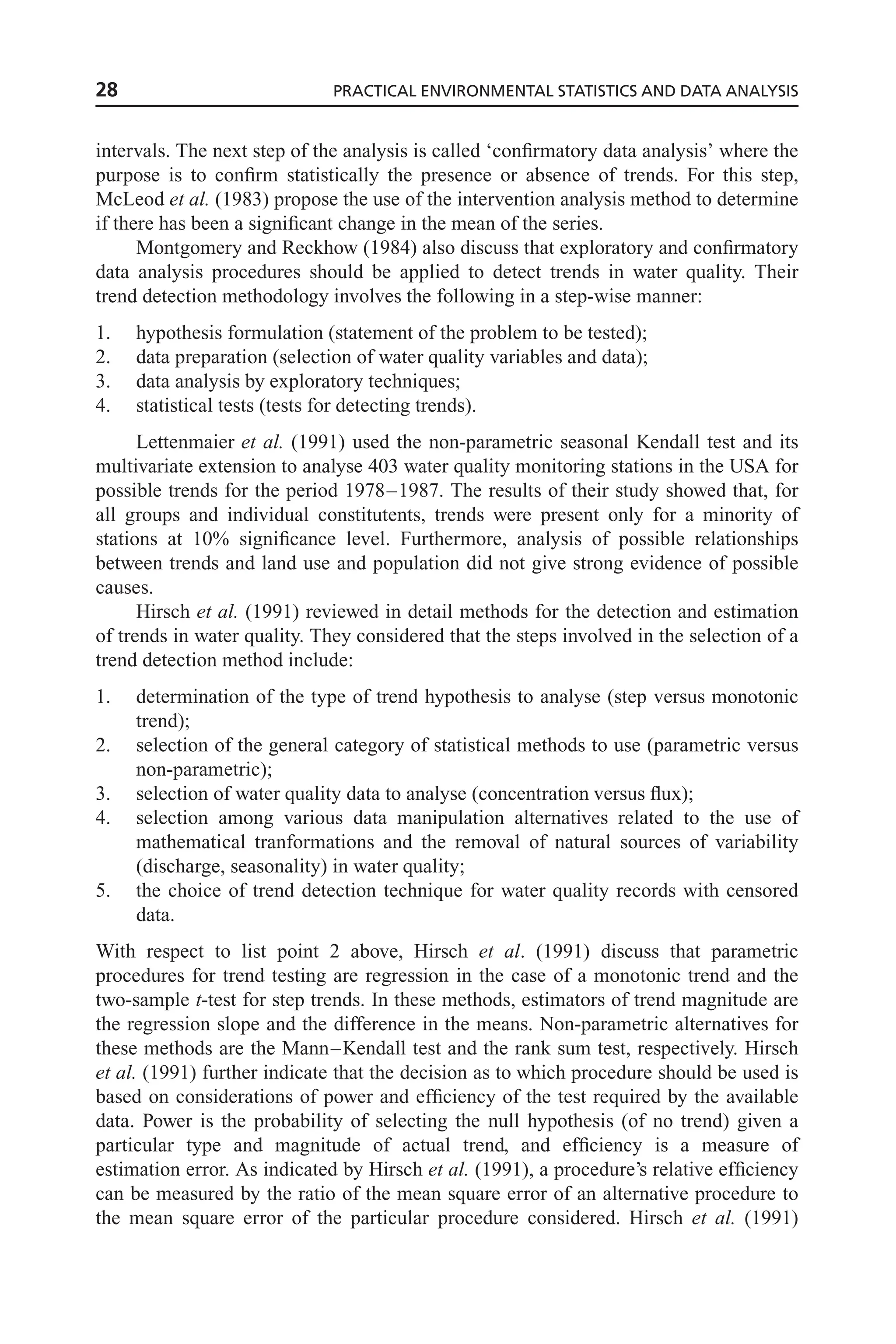 intervals. The next step of the analysis is called ‘confirmatory data analysis’ where the
purpose is to confirm statistically the presence or absence of trends. For this step,
McLeod et al. (1983) propose the use of the intervention analysis method to determine
if there has been a significant change in the mean of the series.
Montgomery and Reckhow (1984) also discuss that exploratory and confirmatory
data analysis procedures should be applied to detect trends in water quality. Their
trend detection methodology involves the following in a step-wise manner:
1. hypothesis formulation (statement of the problem to be tested);
2. data preparation (selection of water quality variables and data);
3. data analysis by exploratory techniques;
4. statistical tests (tests for detecting trends).
Lettenmaier et al. (1991) used the non-parametric seasonal Kendall test and its
multivariate extension to analyse 403 water quality monitoring stations in the USA for
possible trends for the period 1978–1987. The results of their study showed that, for
all groups and individual constitutents, trends were present only for a minority of
stations at 10% significance level. Furthermore, analysis of possible relationships
between trends and land use and population did not give strong evidence of possible
causes.
Hirsch et al. (1991) reviewed in detail methods for the detection and estimation
of trends in water quality. They considered that the steps involved in the selection of a
trend detection method include:
1. determination of the type of trend hypothesis to analyse (step versus monotonic
trend);
2. selection of the general category of statistical methods to use (parametric versus
non-parametric);
3. selection of water quality data to analyse (concentration versus flux);
4. selection among various data manipulation alternatives related to the use of
mathematical tranformations and the removal of natural sources of variability
(discharge, seasonality) in water quality;
5. the choice of trend detection technique for water quality records with censored
data.
With respect to list point 2 above, Hirsch et al. (1991) discuss that parametric
procedures for trend testing are regression in the case of a monotonic trend and the
two-sample t-test for step trends. In these methods, estimators of trend magnitude are
the regression slope and the difference in the means. Non-parametric alternatives for
these methods are the Mann–Kendall test and the rank sum test, respectively. Hirsch
et al. (1991) further indicate that the decision as to which procedure should be used is
based on considerations of power and efficiency of the test required by the available
data. Power is the probability of selecting the null hypothesis (of no trend) given a
particular type and magnitude of actual trend, and efficiency is a measure of
estimation error. As indicated by Hirsch et al. (1991), a procedure’s relative efficiency
can be measured by the ratio of the mean square error of an alternative procedure to
the mean square error of the particular procedure considered. Hirsch et al. (1991)
28 PRACTICAL ENVIRONMENTAL STATISTICS AND DATA ANALYSIS
 