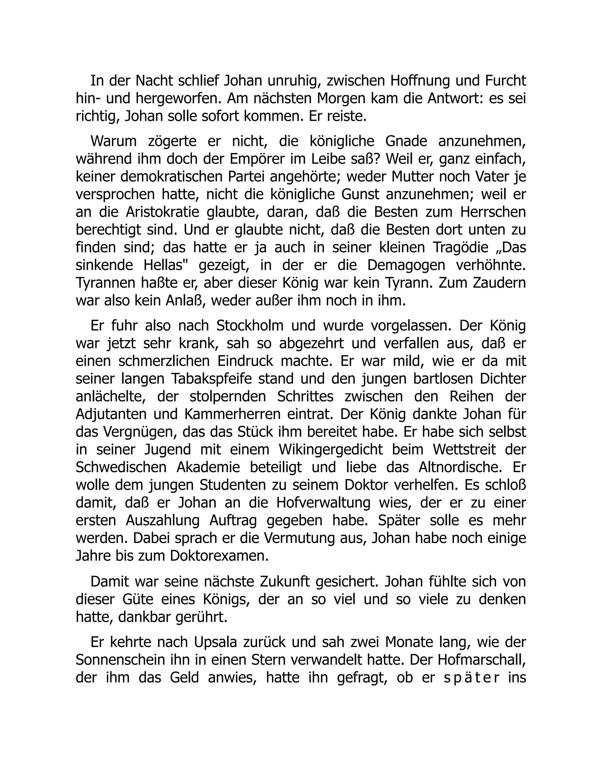 In der Nacht schlief Johan unruhig, zwischen Hoffnung und Furcht
hin- und hergeworfen. Am nächsten Morgen kam die Antwort: es sei
richtig, Johan solle sofort kommen. Er reiste.
Warum zögerte er nicht, die königliche Gnade anzunehmen,
während ihm doch der Empörer im Leibe saß? Weil er, ganz einfach,
keiner demokratischen Partei angehörte; weder Mutter noch Vater je
versprochen hatte, nicht die königliche Gunst anzunehmen; weil er
an die Aristokratie glaubte, daran, daß die Besten zum Herrschen
berechtigt sind. Und er glaubte nicht, daß die Besten dort unten zu
finden sind; das hatte er ja auch in seiner kleinen Tragödie „Das
sinkende Hellas gezeigt, in der er die Demagogen verhöhnte.
Tyrannen haßte er, aber dieser König war kein Tyrann. Zum Zaudern
war also kein Anlaß, weder außer ihm noch in ihm.
Er fuhr also nach Stockholm und wurde vorgelassen. Der König
war jetzt sehr krank, sah so abgezehrt und verfallen aus, daß er
einen schmerzlichen Eindruck machte. Er war mild, wie er da mit
seiner langen Tabakspfeife stand und den jungen bartlosen Dichter
anlächelte, der stolpernden Schrittes zwischen den Reihen der
Adjutanten und Kammerherren eintrat. Der König dankte Johan für
das Vergnügen, das das Stück ihm bereitet habe. Er habe sich selbst
in seiner Jugend mit einem Wikingergedicht beim Wettstreit der
Schwedischen Akademie beteiligt und liebe das Altnordische. Er
wolle dem jungen Studenten zu seinem Doktor verhelfen. Es schloß
damit, daß er Johan an die Hofverwaltung wies, der er zu einer
ersten Auszahlung Auftrag gegeben habe. Später solle es mehr
werden. Dabei sprach er die Vermutung aus, Johan habe noch einige
Jahre bis zum Doktorexamen.
Damit war seine nächste Zukunft gesichert. Johan fühlte sich von
dieser Güte eines Königs, der an so viel und so viele zu denken
hatte, dankbar gerührt.
Er kehrte nach Upsala zurück und sah zwei Monate lang, wie der
Sonnenschein ihn in einen Stern verwandelt hatte. Der Hofmarschall,
der ihm das Geld anwies, hatte ihn gefragt, ob er s p ä t e r ins
 