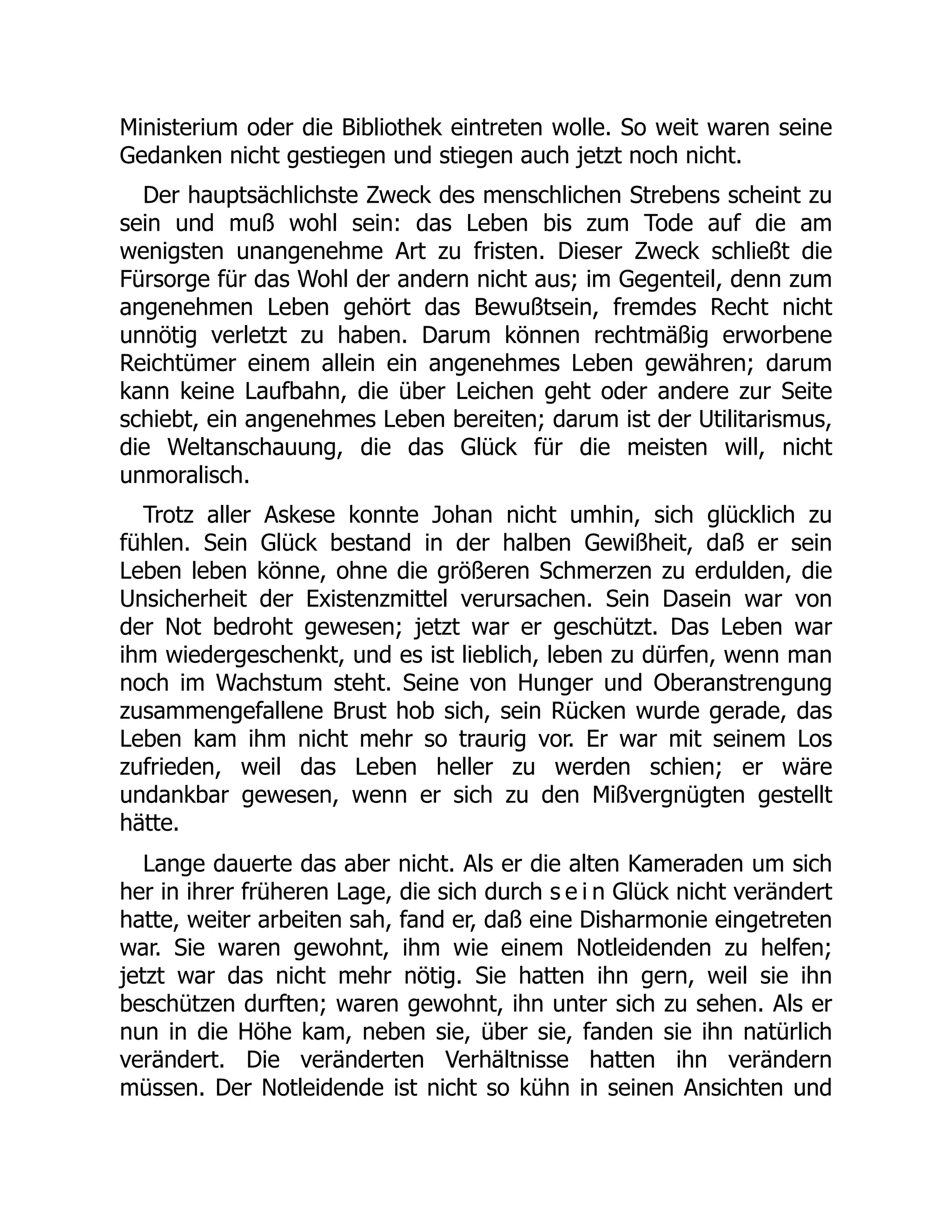 Ministerium oder die Bibliothek eintreten wolle. So weit waren seine
Gedanken nicht gestiegen und stiegen auch jetzt noch nicht.
Der hauptsächlichste Zweck des menschlichen Strebens scheint zu
sein und muß wohl sein: das Leben bis zum Tode auf die am
wenigsten unangenehme Art zu fristen. Dieser Zweck schließt die
Fürsorge für das Wohl der andern nicht aus; im Gegenteil, denn zum
angenehmen Leben gehört das Bewußtsein, fremdes Recht nicht
unnötig verletzt zu haben. Darum können rechtmäßig erworbene
Reichtümer einem allein ein angenehmes Leben gewähren; darum
kann keine Laufbahn, die über Leichen geht oder andere zur Seite
schiebt, ein angenehmes Leben bereiten; darum ist der Utilitarismus,
die Weltanschauung, die das Glück für die meisten will, nicht
unmoralisch.
Trotz aller Askese konnte Johan nicht umhin, sich glücklich zu
fühlen. Sein Glück bestand in der halben Gewißheit, daß er sein
Leben leben könne, ohne die größeren Schmerzen zu erdulden, die
Unsicherheit der Existenzmittel verursachen. Sein Dasein war von
der Not bedroht gewesen; jetzt war er geschützt. Das Leben war
ihm wiedergeschenkt, und es ist lieblich, leben zu dürfen, wenn man
noch im Wachstum steht. Seine von Hunger und Oberanstrengung
zusammengefallene Brust hob sich, sein Rücken wurde gerade, das
Leben kam ihm nicht mehr so traurig vor. Er war mit seinem Los
zufrieden, weil das Leben heller zu werden schien; er wäre
undankbar gewesen, wenn er sich zu den Mißvergnügten gestellt
hätte.
Lange dauerte das aber nicht. Als er die alten Kameraden um sich
her in ihrer früheren Lage, die sich durch s e i n Glück nicht verändert
hatte, weiter arbeiten sah, fand er, daß eine Disharmonie eingetreten
war. Sie waren gewohnt, ihm wie einem Notleidenden zu helfen;
jetzt war das nicht mehr nötig. Sie hatten ihn gern, weil sie ihn
beschützen durften; waren gewohnt, ihn unter sich zu sehen. Als er
nun in die Höhe kam, neben sie, über sie, fanden sie ihn natürlich
verändert. Die veränderten Verhältnisse hatten ihn verändern
müssen. Der Notleidende ist nicht so kühn in seinen Ansichten und
 