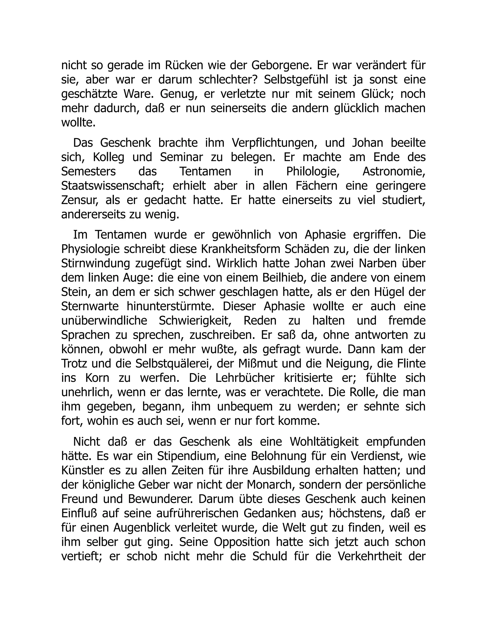 nicht so gerade im Rücken wie der Geborgene. Er war verändert für
sie, aber war er darum schlechter? Selbstgefühl ist ja sonst eine
geschätzte Ware. Genug, er verletzte nur mit seinem Glück; noch
mehr dadurch, daß er nun seinerseits die andern glücklich machen
wollte.
Das Geschenk brachte ihm Verpflichtungen, und Johan beeilte
sich, Kolleg und Seminar zu belegen. Er machte am Ende des
Semesters das Tentamen in Philologie, Astronomie,
Staatswissenschaft; erhielt aber in allen Fächern eine geringere
Zensur, als er gedacht hatte. Er hatte einerseits zu viel studiert,
andererseits zu wenig.
Im Tentamen wurde er gewöhnlich von Aphasie ergriffen. Die
Physiologie schreibt diese Krankheitsform Schäden zu, die der linken
Stirnwindung zugefügt sind. Wirklich hatte Johan zwei Narben über
dem linken Auge: die eine von einem Beilhieb, die andere von einem
Stein, an dem er sich schwer geschlagen hatte, als er den Hügel der
Sternwarte hinunterstürmte. Dieser Aphasie wollte er auch eine
unüberwindliche Schwierigkeit, Reden zu halten und fremde
Sprachen zu sprechen, zuschreiben. Er saß da, ohne antworten zu
können, obwohl er mehr wußte, als gefragt wurde. Dann kam der
Trotz und die Selbstquälerei, der Mißmut und die Neigung, die Flinte
ins Korn zu werfen. Die Lehrbücher kritisierte er; fühlte sich
unehrlich, wenn er das lernte, was er verachtete. Die Rolle, die man
ihm gegeben, begann, ihm unbequem zu werden; er sehnte sich
fort, wohin es auch sei, wenn er nur fort komme.
Nicht daß er das Geschenk als eine Wohltätigkeit empfunden
hätte. Es war ein Stipendium, eine Belohnung für ein Verdienst, wie
Künstler es zu allen Zeiten für ihre Ausbildung erhalten hatten; und
der königliche Geber war nicht der Monarch, sondern der persönliche
Freund und Bewunderer. Darum übte dieses Geschenk auch keinen
Einfluß auf seine aufrührerischen Gedanken aus; höchstens, daß er
für einen Augenblick verleitet wurde, die Welt gut zu finden, weil es
ihm selber gut ging. Seine Opposition hatte sich jetzt auch schon
vertieft; er schob nicht mehr die Schuld für die Verkehrtheit der
 