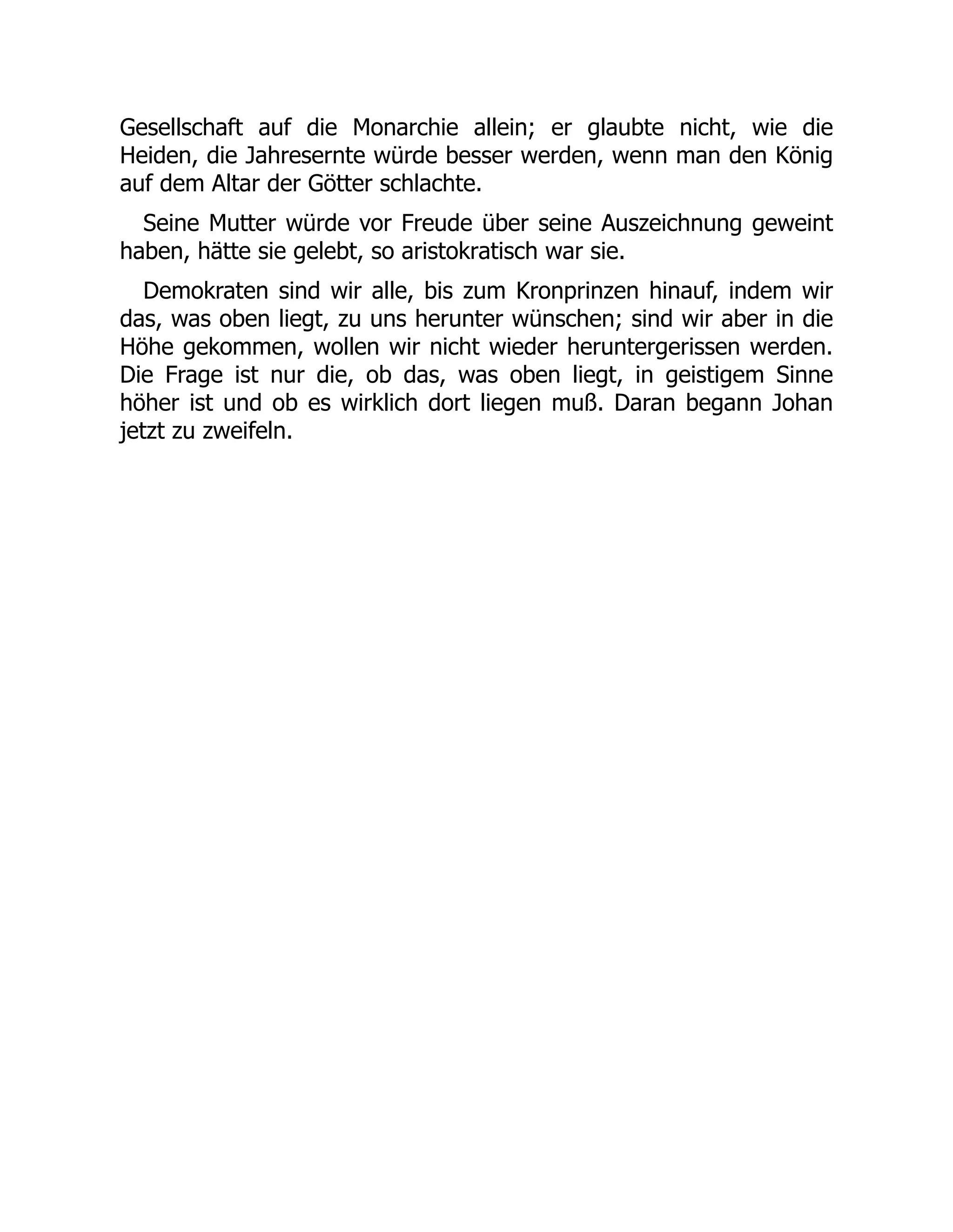 Gesellschaft auf die Monarchie allein; er glaubte nicht, wie die
Heiden, die Jahresernte würde besser werden, wenn man den König
auf dem Altar der Götter schlachte.
Seine Mutter würde vor Freude über seine Auszeichnung geweint
haben, hätte sie gelebt, so aristokratisch war sie.
Demokraten sind wir alle, bis zum Kronprinzen hinauf, indem wir
das, was oben liegt, zu uns herunter wünschen; sind wir aber in die
Höhe gekommen, wollen wir nicht wieder heruntergerissen werden.
Die Frage ist nur die, ob das, was oben liegt, in geistigem Sinne
höher ist und ob es wirklich dort liegen muß. Daran begann Johan
jetzt zu zweifeln.
 