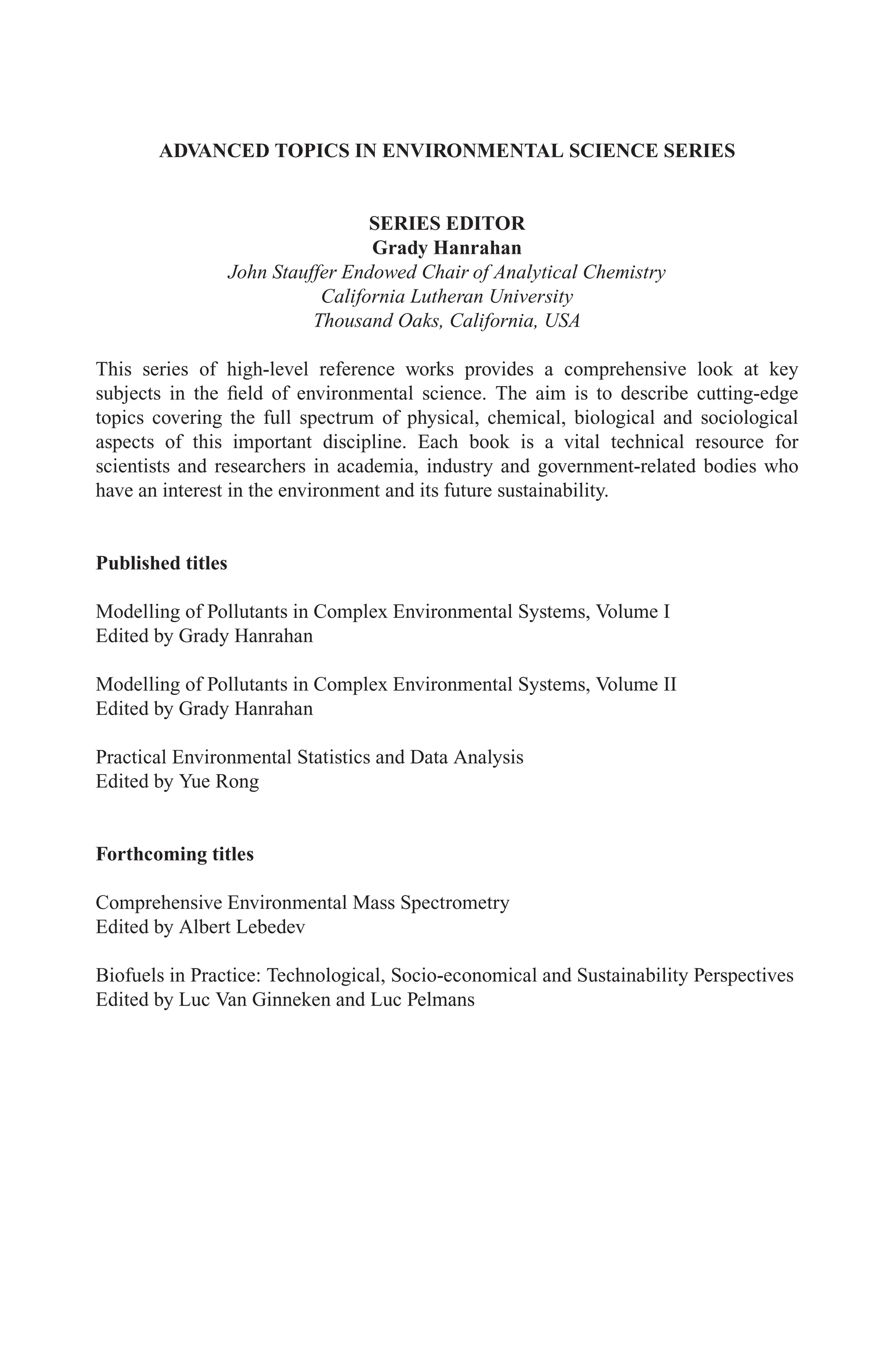 ADVANCED TOPICS IN ENVIRONMENTAL SCIENCE SERIES
SERIES EDITOR
Grady Hanrahan
John Stauffer Endowed Chair of Analytical Chemistry
California Lutheran University
Thousand Oaks, California, USA
This series of high-level reference works provides a comprehensive look at key
subjects in the field of environmental science. The aim is to describe cutting-edge
topics covering the full spectrum of physical, chemical, biological and sociological
aspects of this important discipline. Each book is a vital technical resource for
scientists and researchers in academia, industry and government-related bodies who
have an interest in the environment and its future sustainability.
Published titles
Modelling of Pollutants in Complex Environmental Systems, Volume I
Edited by Grady Hanrahan
Modelling of Pollutants in Complex Environmental Systems, Volume II
Edited by Grady Hanrahan
Practical Environmental Statistics and Data Analysis
Edited by Yue Rong
Forthcoming titles
Comprehensive Environmental Mass Spectrometry
Edited by Albert Lebedev
Biofuels in Practice: Technological, Socio-economical and Sustainability Perspectives
Edited by Luc Van Ginneken and Luc Pelmans
 