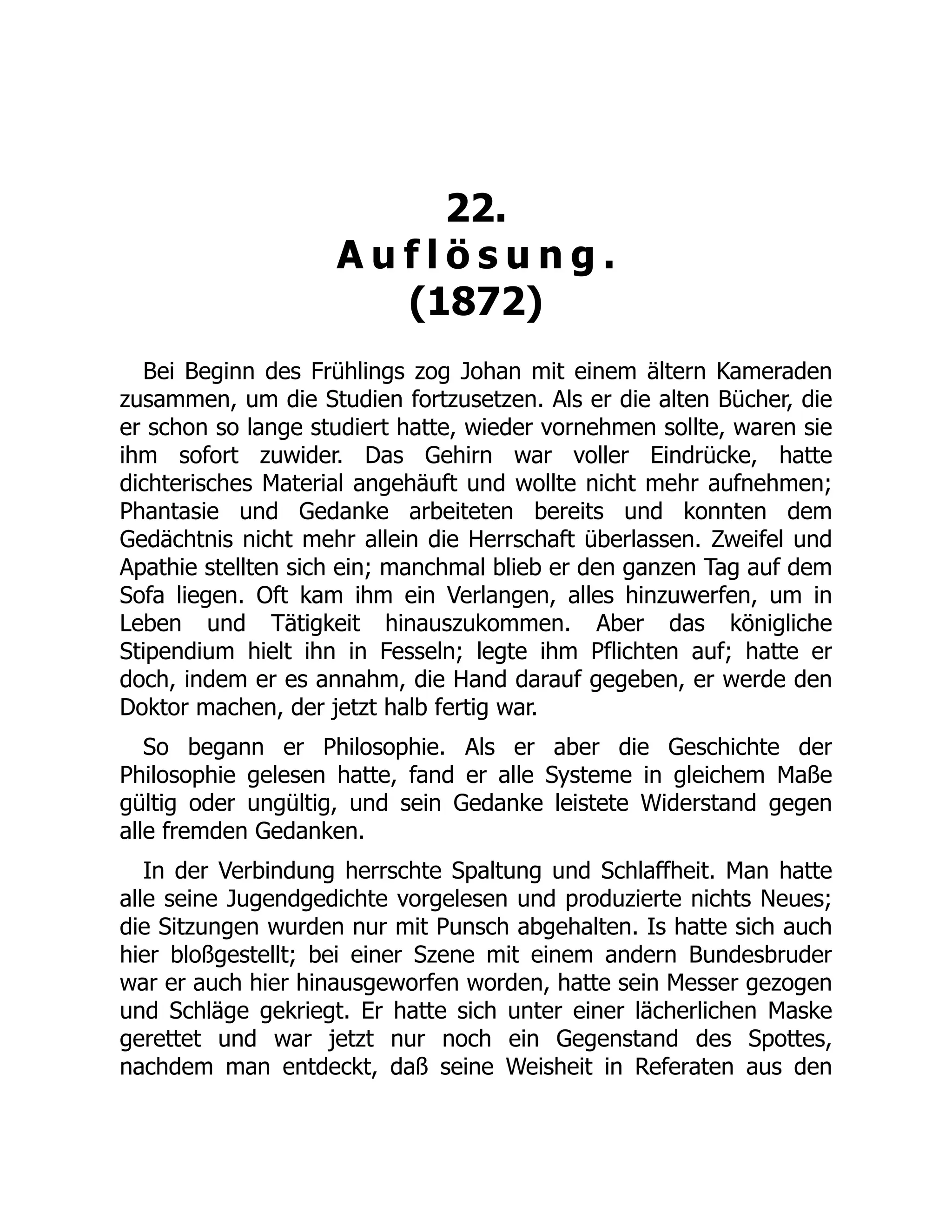 22.
A u f l ö s u n g .
(1872)
Bei Beginn des Frühlings zog Johan mit einem ältern Kameraden
zusammen, um die Studien fortzusetzen. Als er die alten Bücher, die
er schon so lange studiert hatte, wieder vornehmen sollte, waren sie
ihm sofort zuwider. Das Gehirn war voller Eindrücke, hatte
dichterisches Material angehäuft und wollte nicht mehr aufnehmen;
Phantasie und Gedanke arbeiteten bereits und konnten dem
Gedächtnis nicht mehr allein die Herrschaft überlassen. Zweifel und
Apathie stellten sich ein; manchmal blieb er den ganzen Tag auf dem
Sofa liegen. Oft kam ihm ein Verlangen, alles hinzuwerfen, um in
Leben und Tätigkeit hinauszukommen. Aber das königliche
Stipendium hielt ihn in Fesseln; legte ihm Pflichten auf; hatte er
doch, indem er es annahm, die Hand darauf gegeben, er werde den
Doktor machen, der jetzt halb fertig war.
So begann er Philosophie. Als er aber die Geschichte der
Philosophie gelesen hatte, fand er alle Systeme in gleichem Maße
gültig oder ungültig, und sein Gedanke leistete Widerstand gegen
alle fremden Gedanken.
In der Verbindung herrschte Spaltung und Schlaffheit. Man hatte
alle seine Jugendgedichte vorgelesen und produzierte nichts Neues;
die Sitzungen wurden nur mit Punsch abgehalten. Is hatte sich auch
hier bloßgestellt; bei einer Szene mit einem andern Bundesbruder
war er auch hier hinausgeworfen worden, hatte sein Messer gezogen
und Schläge gekriegt. Er hatte sich unter einer lächerlichen Maske
gerettet und war jetzt nur noch ein Gegenstand des Spottes,
nachdem man entdeckt, daß seine Weisheit in Referaten aus den
 