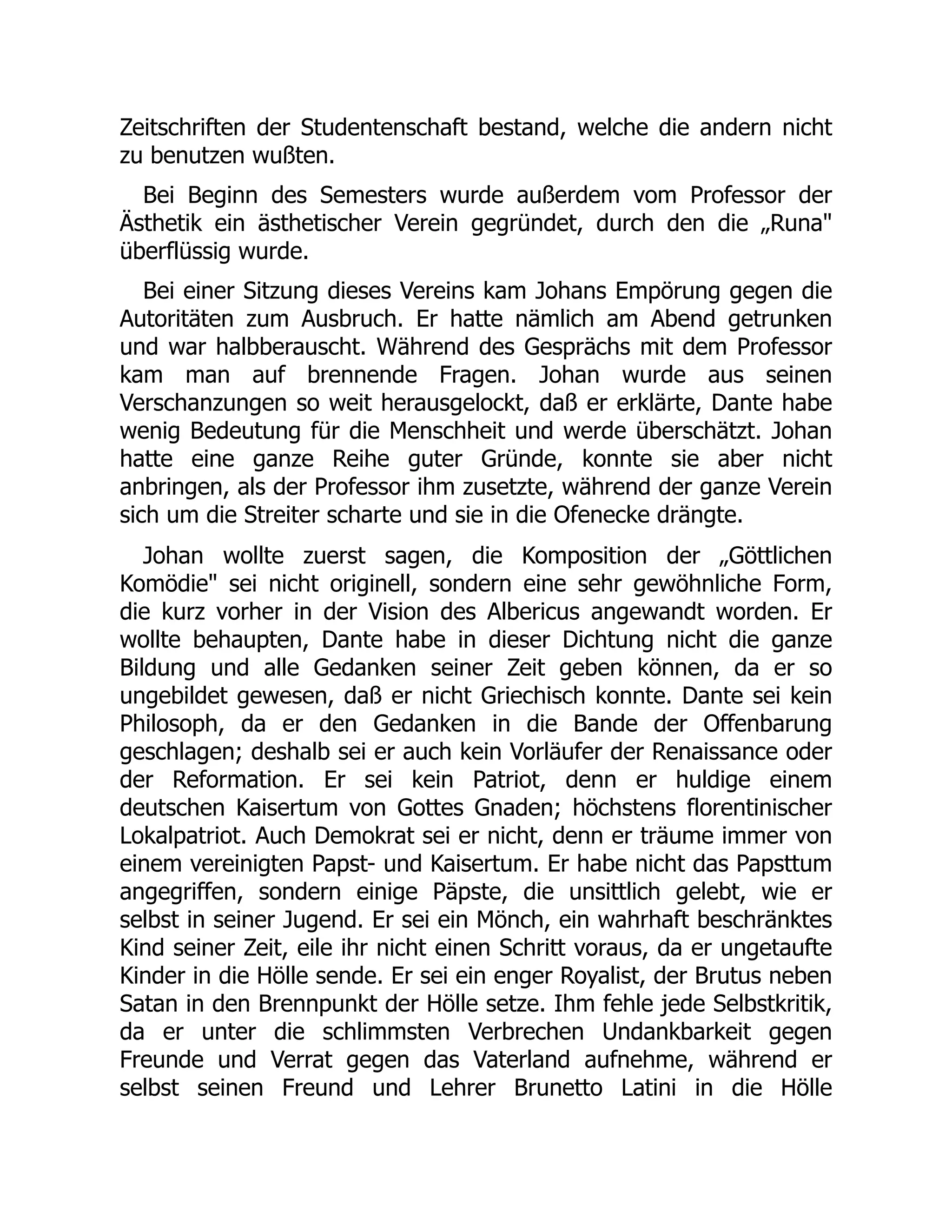 Zeitschriften der Studentenschaft bestand, welche die andern nicht
zu benutzen wußten.
Bei Beginn des Semesters wurde außerdem vom Professor der
Ästhetik ein ästhetischer Verein gegründet, durch den die „Runa
überflüssig wurde.
Bei einer Sitzung dieses Vereins kam Johans Empörung gegen die
Autoritäten zum Ausbruch. Er hatte nämlich am Abend getrunken
und war halbberauscht. Während des Gesprächs mit dem Professor
kam man auf brennende Fragen. Johan wurde aus seinen
Verschanzungen so weit herausgelockt, daß er erklärte, Dante habe
wenig Bedeutung für die Menschheit und werde überschätzt. Johan
hatte eine ganze Reihe guter Gründe, konnte sie aber nicht
anbringen, als der Professor ihm zusetzte, während der ganze Verein
sich um die Streiter scharte und sie in die Ofenecke drängte.
Johan wollte zuerst sagen, die Komposition der „Göttlichen
Komödie sei nicht originell, sondern eine sehr gewöhnliche Form,
die kurz vorher in der Vision des Albericus angewandt worden. Er
wollte behaupten, Dante habe in dieser Dichtung nicht die ganze
Bildung und alle Gedanken seiner Zeit geben können, da er so
ungebildet gewesen, daß er nicht Griechisch konnte. Dante sei kein
Philosoph, da er den Gedanken in die Bande der Offenbarung
geschlagen; deshalb sei er auch kein Vorläufer der Renaissance oder
der Reformation. Er sei kein Patriot, denn er huldige einem
deutschen Kaisertum von Gottes Gnaden; höchstens florentinischer
Lokalpatriot. Auch Demokrat sei er nicht, denn er träume immer von
einem vereinigten Papst- und Kaisertum. Er habe nicht das Papsttum
angegriffen, sondern einige Päpste, die unsittlich gelebt, wie er
selbst in seiner Jugend. Er sei ein Mönch, ein wahrhaft beschränktes
Kind seiner Zeit, eile ihr nicht einen Schritt voraus, da er ungetaufte
Kinder in die Hölle sende. Er sei ein enger Royalist, der Brutus neben
Satan in den Brennpunkt der Hölle setze. Ihm fehle jede Selbstkritik,
da er unter die schlimmsten Verbrechen Undankbarkeit gegen
Freunde und Verrat gegen das Vaterland aufnehme, während er
selbst seinen Freund und Lehrer Brunetto Latini in die Hölle
 