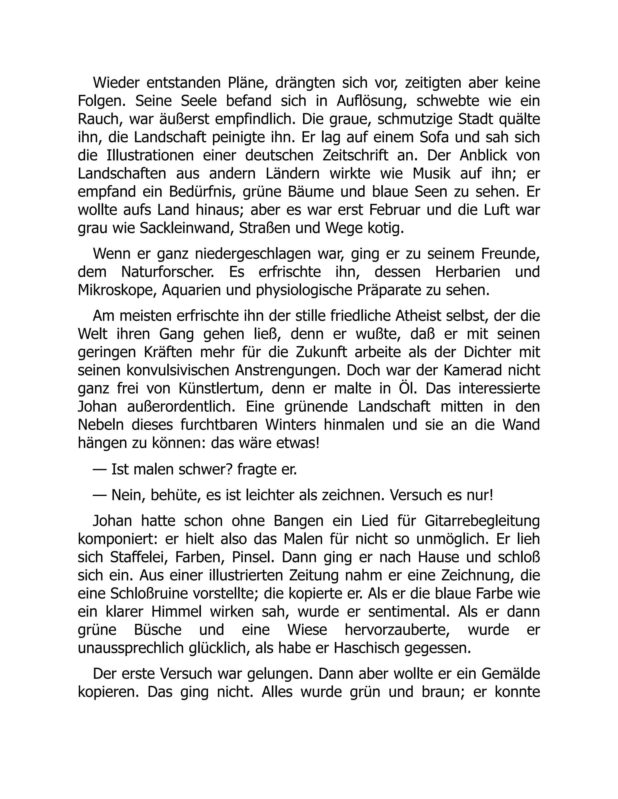 Wieder entstanden Pläne, drängten sich vor, zeitigten aber keine
Folgen. Seine Seele befand sich in Auflösung, schwebte wie ein
Rauch, war äußerst empfindlich. Die graue, schmutzige Stadt quälte
ihn, die Landschaft peinigte ihn. Er lag auf einem Sofa und sah sich
die Illustrationen einer deutschen Zeitschrift an. Der Anblick von
Landschaften aus andern Ländern wirkte wie Musik auf ihn; er
empfand ein Bedürfnis, grüne Bäume und blaue Seen zu sehen. Er
wollte aufs Land hinaus; aber es war erst Februar und die Luft war
grau wie Sackleinwand, Straßen und Wege kotig.
Wenn er ganz niedergeschlagen war, ging er zu seinem Freunde,
dem Naturforscher. Es erfrischte ihn, dessen Herbarien und
Mikroskope, Aquarien und physiologische Präparate zu sehen.
Am meisten erfrischte ihn der stille friedliche Atheist selbst, der die
Welt ihren Gang gehen ließ, denn er wußte, daß er mit seinen
geringen Kräften mehr für die Zukunft arbeite als der Dichter mit
seinen konvulsivischen Anstrengungen. Doch war der Kamerad nicht
ganz frei von Künstlertum, denn er malte in Öl. Das interessierte
Johan außerordentlich. Eine grünende Landschaft mitten in den
Nebeln dieses furchtbaren Winters hinmalen und sie an die Wand
hängen zu können: das wäre etwas!
— Ist malen schwer? fragte er.
— Nein, behüte, es ist leichter als zeichnen. Versuch es nur!
Johan hatte schon ohne Bangen ein Lied für Gitarrebegleitung
komponiert: er hielt also das Malen für nicht so unmöglich. Er lieh
sich Staffelei, Farben, Pinsel. Dann ging er nach Hause und schloß
sich ein. Aus einer illustrierten Zeitung nahm er eine Zeichnung, die
eine Schloßruine vorstellte; die kopierte er. Als er die blaue Farbe wie
ein klarer Himmel wirken sah, wurde er sentimental. Als er dann
grüne Büsche und eine Wiese hervorzauberte, wurde er
unaussprechlich glücklich, als habe er Haschisch gegessen.
Der erste Versuch war gelungen. Dann aber wollte er ein Gemälde
kopieren. Das ging nicht. Alles wurde grün und braun; er konnte
 
