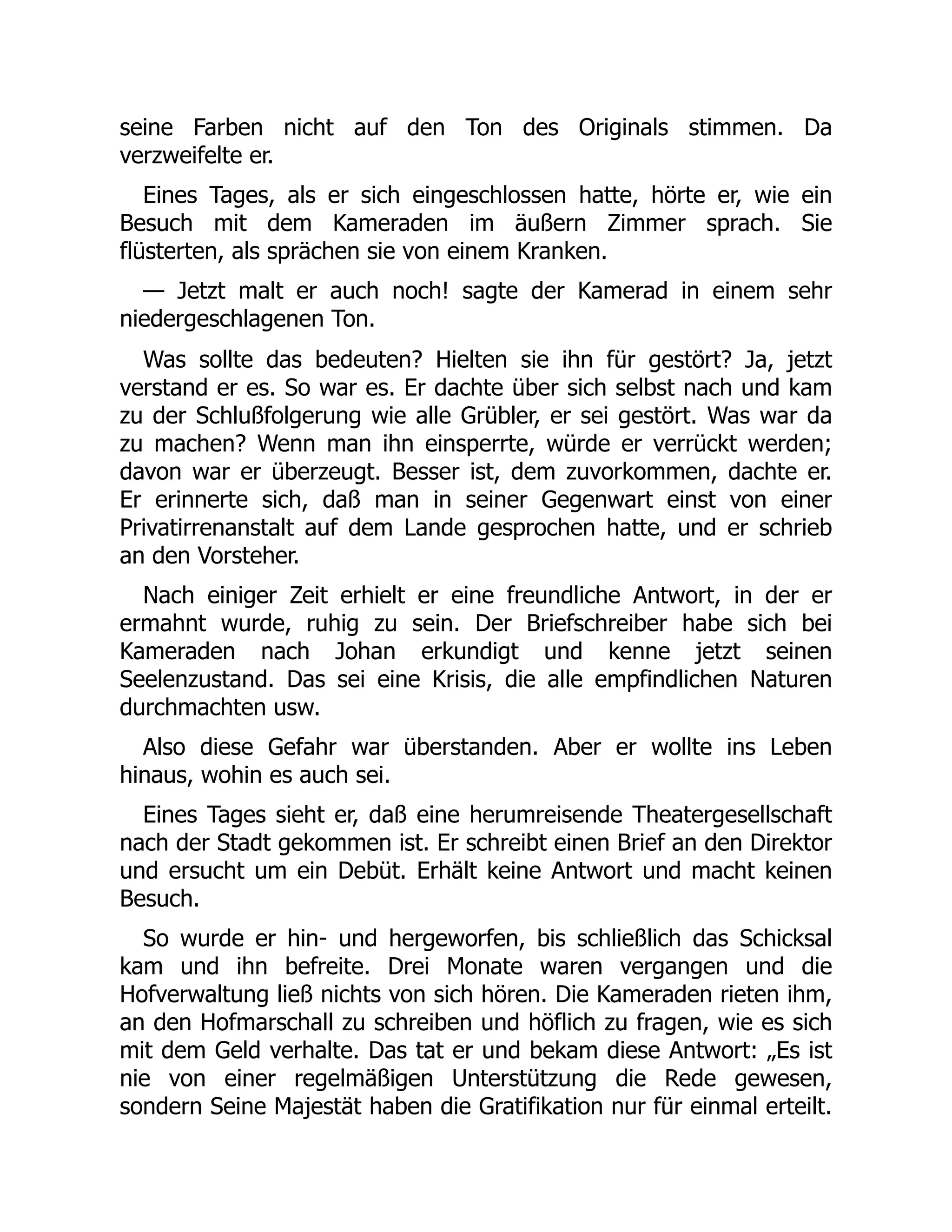 seine Farben nicht auf den Ton des Originals stimmen. Da
verzweifelte er.
Eines Tages, als er sich eingeschlossen hatte, hörte er, wie ein
Besuch mit dem Kameraden im äußern Zimmer sprach. Sie
flüsterten, als sprächen sie von einem Kranken.
— Jetzt malt er auch noch! sagte der Kamerad in einem sehr
niedergeschlagenen Ton.
Was sollte das bedeuten? Hielten sie ihn für gestört? Ja, jetzt
verstand er es. So war es. Er dachte über sich selbst nach und kam
zu der Schlußfolgerung wie alle Grübler, er sei gestört. Was war da
zu machen? Wenn man ihn einsperrte, würde er verrückt werden;
davon war er überzeugt. Besser ist, dem zuvorkommen, dachte er.
Er erinnerte sich, daß man in seiner Gegenwart einst von einer
Privatirrenanstalt auf dem Lande gesprochen hatte, und er schrieb
an den Vorsteher.
Nach einiger Zeit erhielt er eine freundliche Antwort, in der er
ermahnt wurde, ruhig zu sein. Der Briefschreiber habe sich bei
Kameraden nach Johan erkundigt und kenne jetzt seinen
Seelenzustand. Das sei eine Krisis, die alle empfindlichen Naturen
durchmachten usw.
Also diese Gefahr war überstanden. Aber er wollte ins Leben
hinaus, wohin es auch sei.
Eines Tages sieht er, daß eine herumreisende Theatergesellschaft
nach der Stadt gekommen ist. Er schreibt einen Brief an den Direktor
und ersucht um ein Debüt. Erhält keine Antwort und macht keinen
Besuch.
So wurde er hin- und hergeworfen, bis schließlich das Schicksal
kam und ihn befreite. Drei Monate waren vergangen und die
Hofverwaltung ließ nichts von sich hören. Die Kameraden rieten ihm,
an den Hofmarschall zu schreiben und höflich zu fragen, wie es sich
mit dem Geld verhalte. Das tat er und bekam diese Antwort: „Es ist
nie von einer regelmäßigen Unterstützung die Rede gewesen,
sondern Seine Majestät haben die Gratifikation nur für einmal erteilt.
 