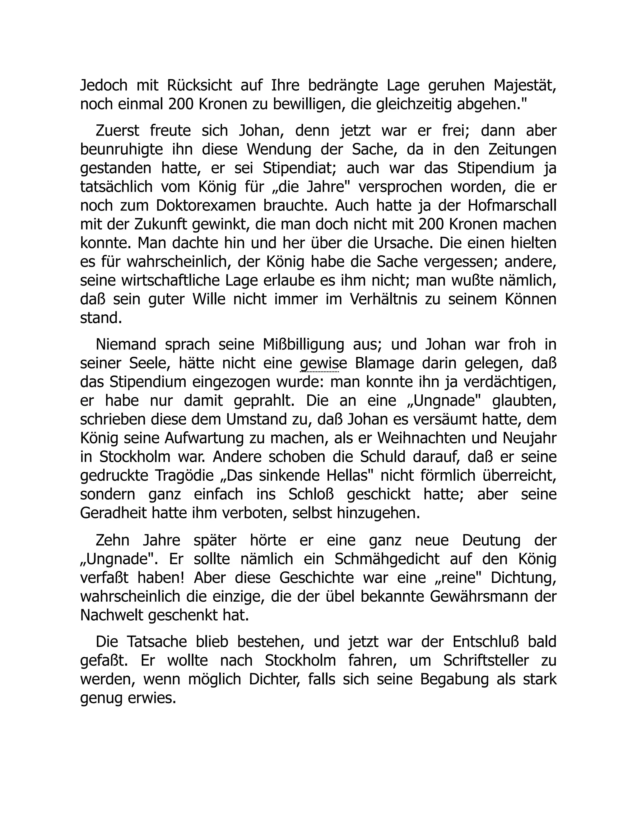 Jedoch mit Rücksicht auf Ihre bedrängte Lage geruhen Majestät,
noch einmal 200 Kronen zu bewilligen, die gleichzeitig abgehen.
Zuerst freute sich Johan, denn jetzt war er frei; dann aber
beunruhigte ihn diese Wendung der Sache, da in den Zeitungen
gestanden hatte, er sei Stipendiat; auch war das Stipendium ja
tatsächlich vom König für „die Jahre versprochen worden, die er
noch zum Doktorexamen brauchte. Auch hatte ja der Hofmarschall
mit der Zukunft gewinkt, die man doch nicht mit 200 Kronen machen
konnte. Man dachte hin und her über die Ursache. Die einen hielten
es für wahrscheinlich, der König habe die Sache vergessen; andere,
seine wirtschaftliche Lage erlaube es ihm nicht; man wußte nämlich,
daß sein guter Wille nicht immer im Verhältnis zu seinem Können
stand.
Niemand sprach seine Mißbilligung aus; und Johan war froh in
seiner Seele, hätte nicht eine gewise Blamage darin gelegen, daß
das Stipendium eingezogen wurde: man konnte ihn ja verdächtigen,
er habe nur damit geprahlt. Die an eine „Ungnade glaubten,
schrieben diese dem Umstand zu, daß Johan es versäumt hatte, dem
König seine Aufwartung zu machen, als er Weihnachten und Neujahr
in Stockholm war. Andere schoben die Schuld darauf, daß er seine
gedruckte Tragödie „Das sinkende Hellas nicht förmlich überreicht,
sondern ganz einfach ins Schloß geschickt hatte; aber seine
Geradheit hatte ihm verboten, selbst hinzugehen.
Zehn Jahre später hörte er eine ganz neue Deutung der
„Ungnade. Er sollte nämlich ein Schmähgedicht auf den König
verfaßt haben! Aber diese Geschichte war eine „reine Dichtung,
wahrscheinlich die einzige, die der übel bekannte Gewährsmann der
Nachwelt geschenkt hat.
Die Tatsache blieb bestehen, und jetzt war der Entschluß bald
gefaßt. Er wollte nach Stockholm fahren, um Schriftsteller zu
werden, wenn möglich Dichter, falls sich seine Begabung als stark
genug erwies.
 