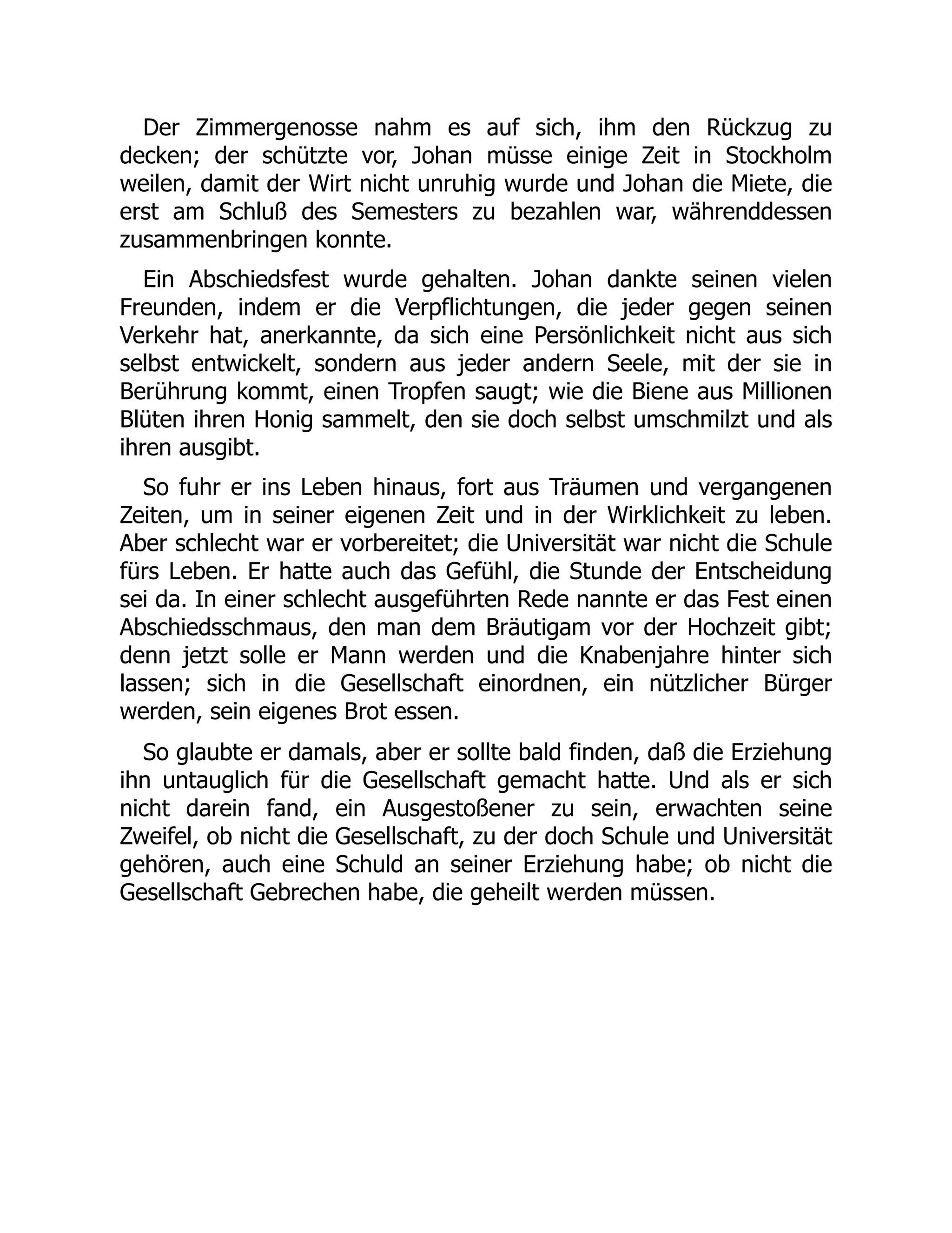 Der Zimmergenosse nahm es auf sich, ihm den Rückzug zu
decken; der schützte vor, Johan müsse einige Zeit in Stockholm
weilen, damit der Wirt nicht unruhig wurde und Johan die Miete, die
erst am Schluß des Semesters zu bezahlen war, währenddessen
zusammenbringen konnte.
Ein Abschiedsfest wurde gehalten. Johan dankte seinen vielen
Freunden, indem er die Verpflichtungen, die jeder gegen seinen
Verkehr hat, anerkannte, da sich eine Persönlichkeit nicht aus sich
selbst entwickelt, sondern aus jeder andern Seele, mit der sie in
Berührung kommt, einen Tropfen saugt; wie die Biene aus Millionen
Blüten ihren Honig sammelt, den sie doch selbst umschmilzt und als
ihren ausgibt.
So fuhr er ins Leben hinaus, fort aus Träumen und vergangenen
Zeiten, um in seiner eigenen Zeit und in der Wirklichkeit zu leben.
Aber schlecht war er vorbereitet; die Universität war nicht die Schule
fürs Leben. Er hatte auch das Gefühl, die Stunde der Entscheidung
sei da. In einer schlecht ausgeführten Rede nannte er das Fest einen
Abschiedsschmaus, den man dem Bräutigam vor der Hochzeit gibt;
denn jetzt solle er Mann werden und die Knabenjahre hinter sich
lassen; sich in die Gesellschaft einordnen, ein nützlicher Bürger
werden, sein eigenes Brot essen.
So glaubte er damals, aber er sollte bald finden, daß die Erziehung
ihn untauglich für die Gesellschaft gemacht hatte. Und als er sich
nicht darein fand, ein Ausgestoßener zu sein, erwachten seine
Zweifel, ob nicht die Gesellschaft, zu der doch Schule und Universität
gehören, auch eine Schuld an seiner Erziehung habe; ob nicht die
Gesellschaft Gebrechen habe, die geheilt werden müssen.
 
