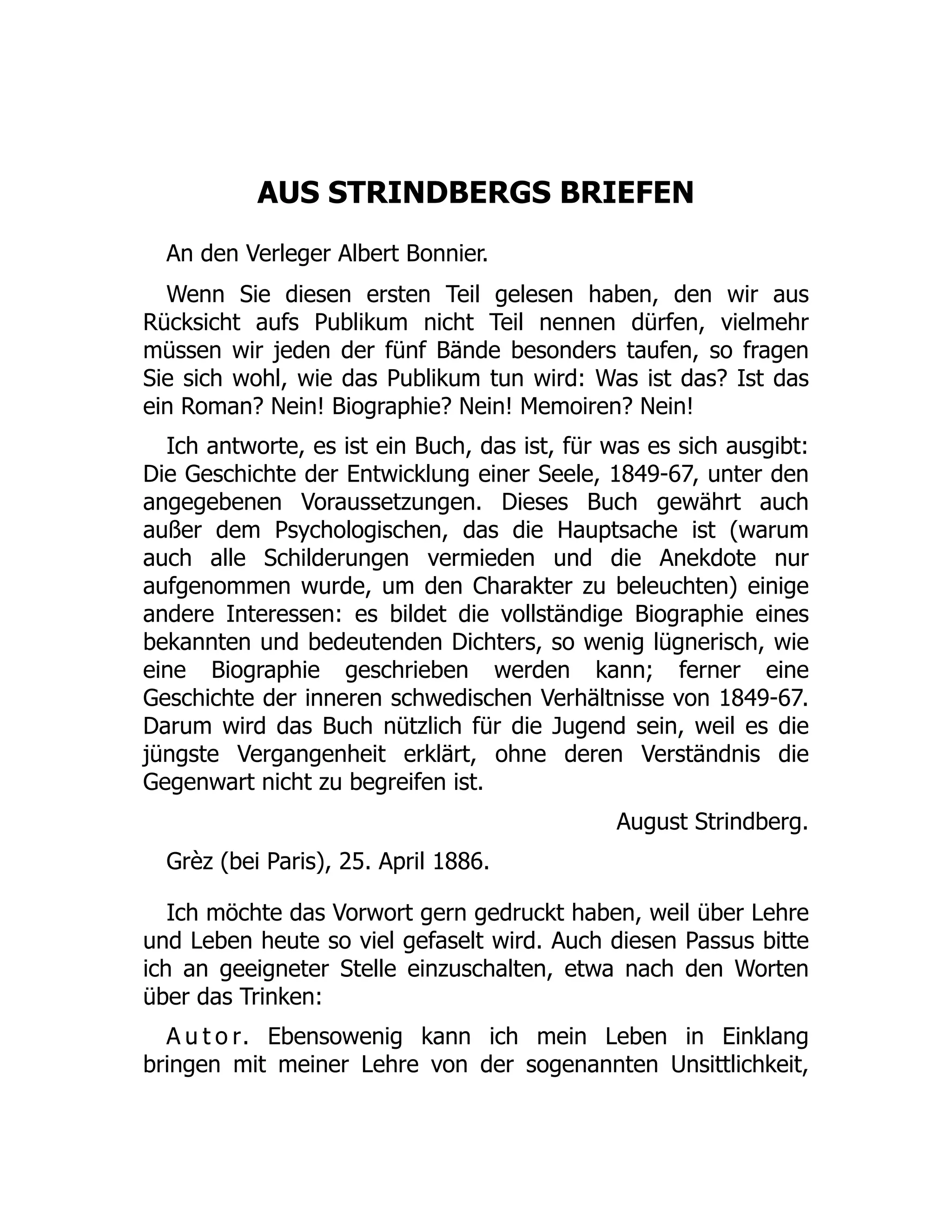 AUS STRINDBERGS BRIEFEN
An den Verleger Albert Bonnier.
Wenn Sie diesen ersten Teil gelesen haben, den wir aus
Rücksicht aufs Publikum nicht Teil nennen dürfen, vielmehr
müssen wir jeden der fünf Bände besonders taufen, so fragen
Sie sich wohl, wie das Publikum tun wird: Was ist das? Ist das
ein Roman? Nein! Biographie? Nein! Memoiren? Nein!
Ich antworte, es ist ein Buch, das ist, für was es sich ausgibt:
Die Geschichte der Entwicklung einer Seele, 1849-67, unter den
angegebenen Voraussetzungen. Dieses Buch gewährt auch
außer dem Psychologischen, das die Hauptsache ist (warum
auch alle Schilderungen vermieden und die Anekdote nur
aufgenommen wurde, um den Charakter zu beleuchten) einige
andere Interessen: es bildet die vollständige Biographie eines
bekannten und bedeutenden Dichters, so wenig lügnerisch, wie
eine Biographie geschrieben werden kann; ferner eine
Geschichte der inneren schwedischen Verhältnisse von 1849-67.
Darum wird das Buch nützlich für die Jugend sein, weil es die
jüngste Vergangenheit erklärt, ohne deren Verständnis die
Gegenwart nicht zu begreifen ist.
August Strindberg.
Grèz (bei Paris), 25. April 1886.
Ich möchte das Vorwort gern gedruckt haben, weil über Lehre
und Leben heute so viel gefaselt wird. Auch diesen Passus bitte
ich an geeigneter Stelle einzuschalten, etwa nach den Worten
über das Trinken:
A u t o r. Ebensowenig kann ich mein Leben in Einklang
bringen mit meiner Lehre von der sogenannten Unsittlichkeit,
 