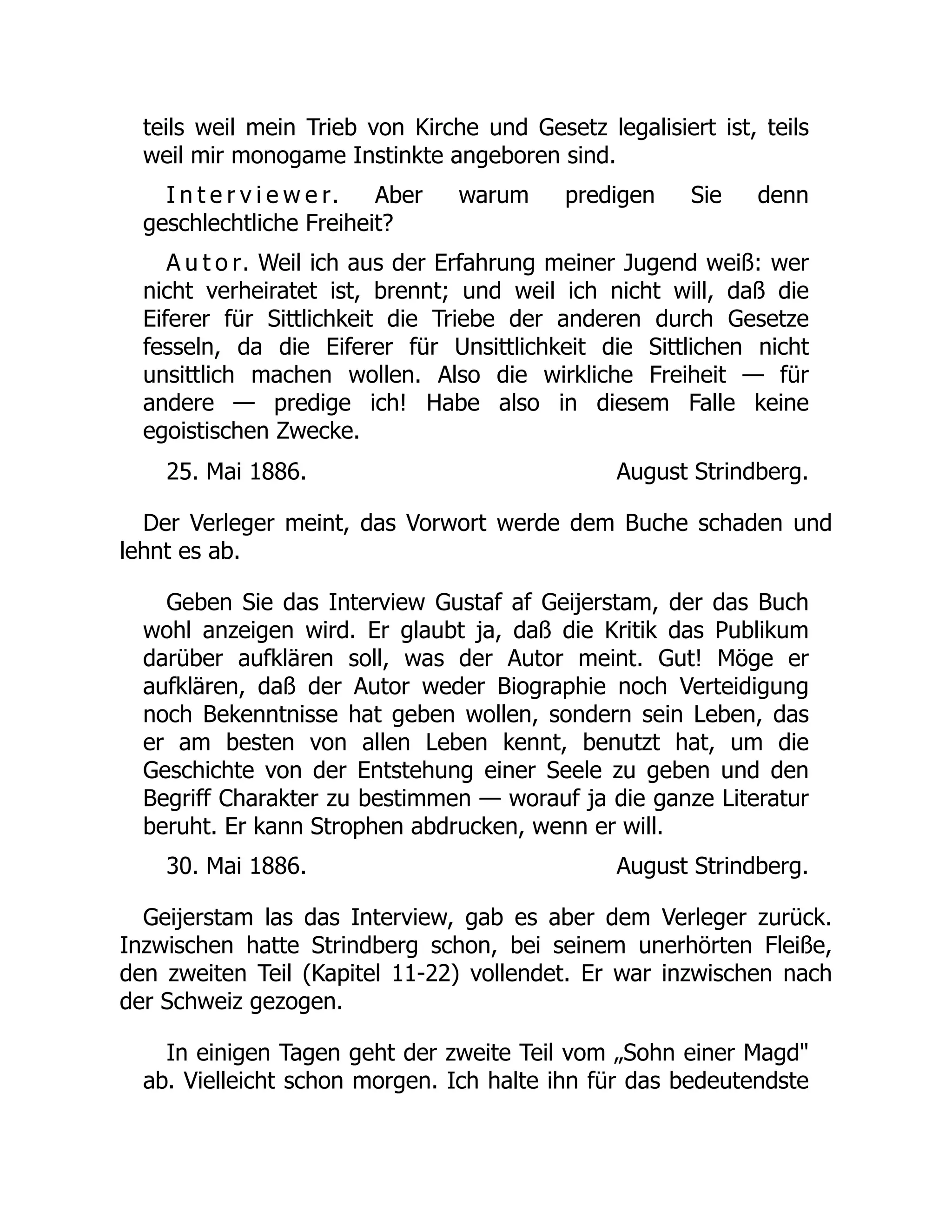 August Strindberg.
August Strindberg.
teils weil mein Trieb von Kirche und Gesetz legalisiert ist, teils
weil mir monogame Instinkte angeboren sind.
I n t e r v i e w e r. Aber warum predigen Sie denn
geschlechtliche Freiheit?
A u t o r. Weil ich aus der Erfahrung meiner Jugend weiß: wer
nicht verheiratet ist, brennt; und weil ich nicht will, daß die
Eiferer für Sittlichkeit die Triebe der anderen durch Gesetze
fesseln, da die Eiferer für Unsittlichkeit die Sittlichen nicht
unsittlich machen wollen. Also die wirkliche Freiheit — für
andere — predige ich! Habe also in diesem Falle keine
egoistischen Zwecke.
25. Mai 1886.
Der Verleger meint, das Vorwort werde dem Buche schaden und
lehnt es ab.
Geben Sie das Interview Gustaf af Geijerstam, der das Buch
wohl anzeigen wird. Er glaubt ja, daß die Kritik das Publikum
darüber aufklären soll, was der Autor meint. Gut! Möge er
aufklären, daß der Autor weder Biographie noch Verteidigung
noch Bekenntnisse hat geben wollen, sondern sein Leben, das
er am besten von allen Leben kennt, benutzt hat, um die
Geschichte von der Entstehung einer Seele zu geben und den
Begriff Charakter zu bestimmen — worauf ja die ganze Literatur
beruht. Er kann Strophen abdrucken, wenn er will.
30. Mai 1886.
Geijerstam las das Interview, gab es aber dem Verleger zurück.
Inzwischen hatte Strindberg schon, bei seinem unerhörten Fleiße,
den zweiten Teil (Kapitel 11-22) vollendet. Er war inzwischen nach
der Schweiz gezogen.
In einigen Tagen geht der zweite Teil vom „Sohn einer Magd
ab. Vielleicht schon morgen. Ich halte ihn für das bedeutendste
 