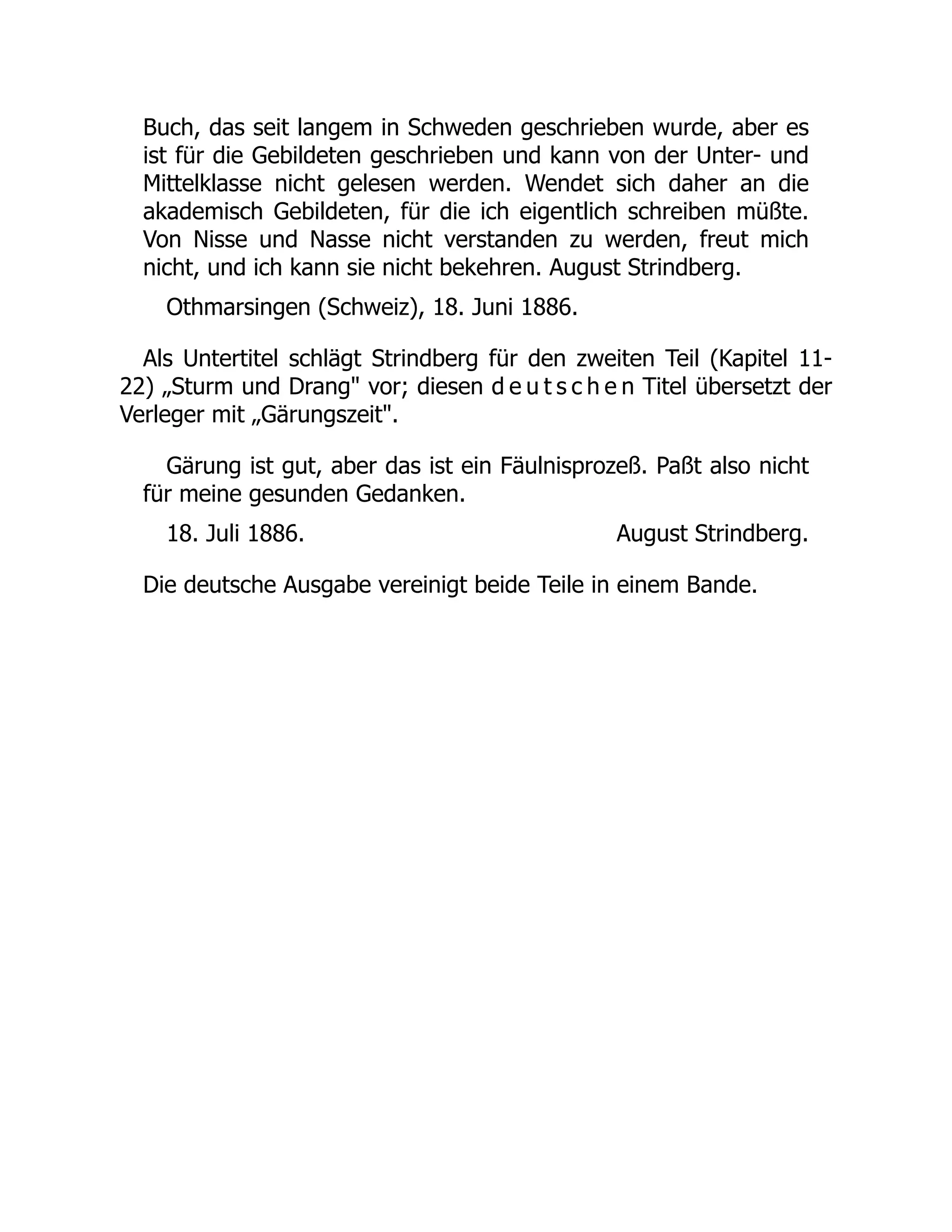 August Strindberg.
Buch, das seit langem in Schweden geschrieben wurde, aber es
ist für die Gebildeten geschrieben und kann von der Unter- und
Mittelklasse nicht gelesen werden. Wendet sich daher an die
akademisch Gebildeten, für die ich eigentlich schreiben müßte.
Von Nisse und Nasse nicht verstanden zu werden, freut mich
nicht, und ich kann sie nicht bekehren. August Strindberg.
Othmarsingen (Schweiz), 18. Juni 1886.
Als Untertitel schlägt Strindberg für den zweiten Teil (Kapitel 11-
22) „Sturm und Drang vor; diesen d e u t s c h e n Titel übersetzt der
Verleger mit „Gärungszeit.
Gärung ist gut, aber das ist ein Fäulnisprozeß. Paßt also nicht
für meine gesunden Gedanken.
18. Juli 1886.
Die deutsche Ausgabe vereinigt beide Teile in einem Bande.
 