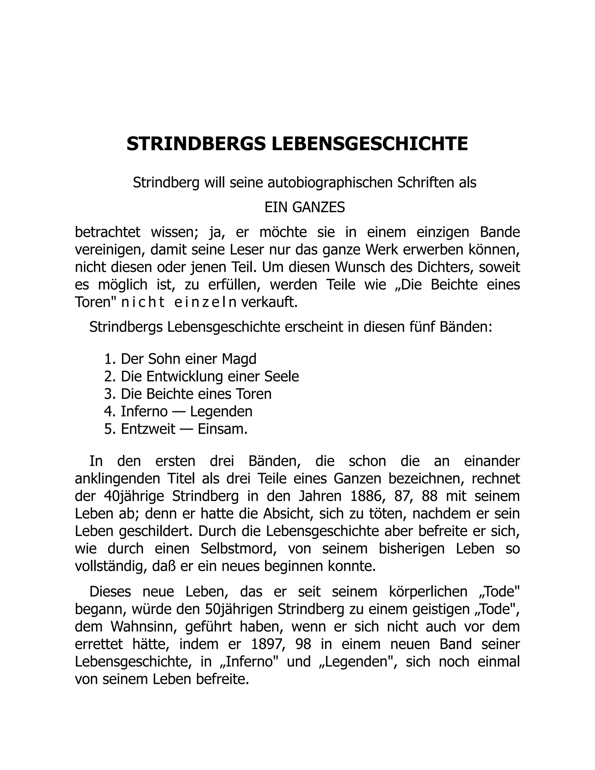 STRINDBERGS LEBENSGESCHICHTE
Strindberg will seine autobiographischen Schriften als
EIN GANZES
betrachtet wissen; ja, er möchte sie in einem einzigen Bande
vereinigen, damit seine Leser nur das ganze Werk erwerben können,
nicht diesen oder jenen Teil. Um diesen Wunsch des Dichters, soweit
es möglich ist, zu erfüllen, werden Teile wie „Die Beichte eines
Toren n i c h t e i n z e l n verkauft.
Strindbergs Lebensgeschichte erscheint in diesen fünf Bänden:
1. Der Sohn einer Magd
2. Die Entwicklung einer Seele
3. Die Beichte eines Toren
4. Inferno — Legenden
5. Entzweit — Einsam.
In den ersten drei Bänden, die schon die an einander
anklingenden Titel als drei Teile eines Ganzen bezeichnen, rechnet
der 40jährige Strindberg in den Jahren 1886, 87, 88 mit seinem
Leben ab; denn er hatte die Absicht, sich zu töten, nachdem er sein
Leben geschildert. Durch die Lebensgeschichte aber befreite er sich,
wie durch einen Selbstmord, von seinem bisherigen Leben so
vollständig, daß er ein neues beginnen konnte.
Dieses neue Leben, das er seit seinem körperlichen „Tode
begann, würde den 50jährigen Strindberg zu einem geistigen „Tode,
dem Wahnsinn, geführt haben, wenn er sich nicht auch vor dem
errettet hätte, indem er 1897, 98 in einem neuen Band seiner
Lebensgeschichte, in „Inferno und „Legenden, sich noch einmal
von seinem Leben befreite.
 
