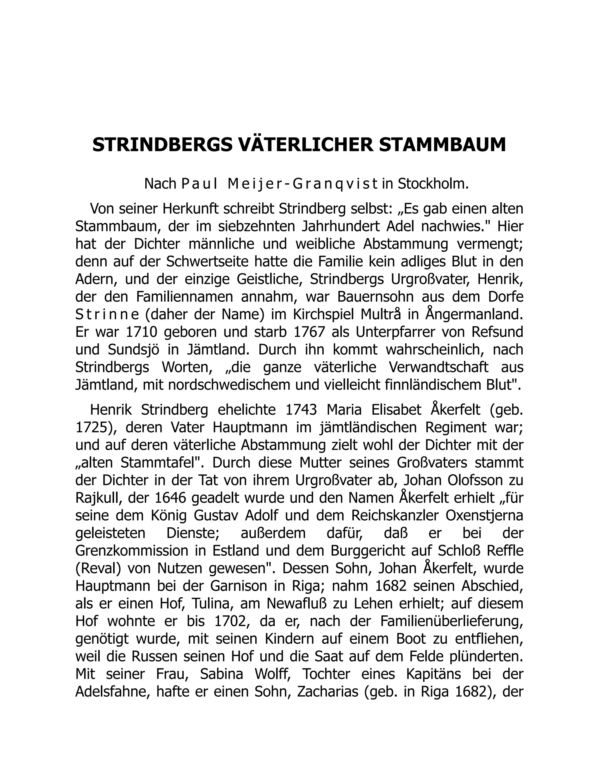 STRINDBERGS VÄTERLICHER STAMMBAUM
Nach P a u l M e i j e r - G r a n q v i s t in Stockholm.
Von seiner Herkunft schreibt Strindberg selbst: „Es gab einen alten
Stammbaum, der im siebzehnten Jahrhundert Adel nachwies. Hier
hat der Dichter männliche und weibliche Abstammung vermengt;
denn auf der Schwertseite hatte die Familie kein adliges Blut in den
Adern, und der einzige Geistliche, Strindbergs Urgroßvater, Henrik,
der den Familiennamen annahm, war Bauernsohn aus dem Dorfe
S t r i n n e (daher der Name) im Kirchspiel Multrå in Ångermanland.
Er war 1710 geboren und starb 1767 als Unterpfarrer von Refsund
und Sundsjö in Jämtland. Durch ihn kommt wahrscheinlich, nach
Strindbergs Worten, „die ganze väterliche Verwandtschaft aus
Jämtland, mit nordschwedischem und vielleicht finnländischem Blut.
Henrik Strindberg ehelichte 1743 Maria Elisabet Åkerfelt (geb.
1725), deren Vater Hauptmann im jämtländischen Regiment war;
und auf deren väterliche Abstammung zielt wohl der Dichter mit der
„alten Stammtafel. Durch diese Mutter seines Großvaters stammt
der Dichter in der Tat von ihrem Urgroßvater ab, Johan Olofsson zu
Rajkull, der 1646 geadelt wurde und den Namen Åkerfelt erhielt „für
seine dem König Gustav Adolf und dem Reichskanzler Oxenstjerna
geleisteten Dienste; außerdem dafür, daß er bei der
Grenzkommission in Estland und dem Burggericht auf Schloß Reffle
(Reval) von Nutzen gewesen. Dessen Sohn, Johan Åkerfelt, wurde
Hauptmann bei der Garnison in Riga; nahm 1682 seinen Abschied,
als er einen Hof, Tulina, am Newafluß zu Lehen erhielt; auf diesem
Hof wohnte er bis 1702, da er, nach der Familienüberlieferung,
genötigt wurde, mit seinen Kindern auf einem Boot zu entfliehen,
weil die Russen seinen Hof und die Saat auf dem Felde plünderten.
Mit seiner Frau, Sabina Wolff, Tochter eines Kapitäns bei der
Adelsfahne, hafte er einen Sohn, Zacharias (geb. in Riga 1682), der
 