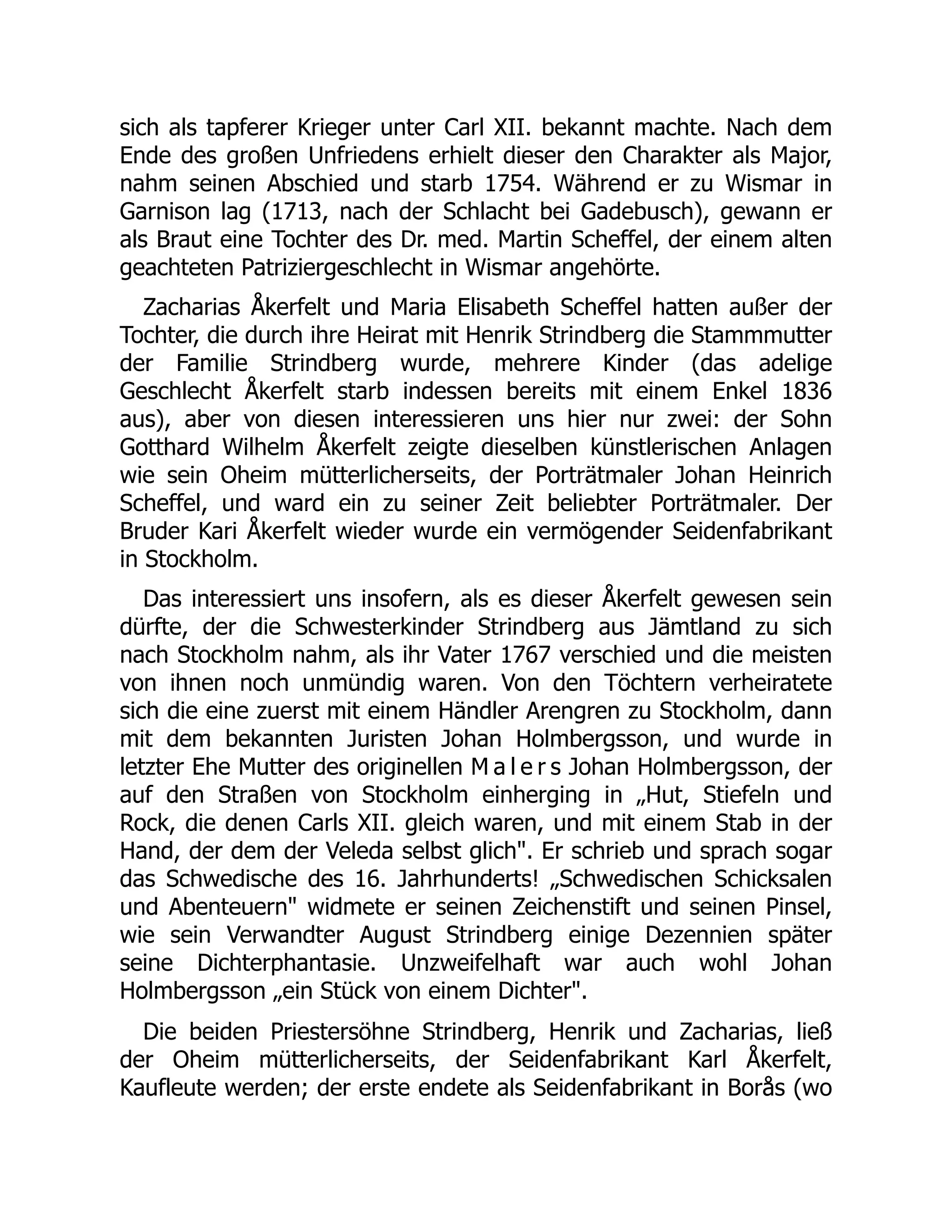 sich als tapferer Krieger unter Carl XII. bekannt machte. Nach dem
Ende des großen Unfriedens erhielt dieser den Charakter als Major,
nahm seinen Abschied und starb 1754. Während er zu Wismar in
Garnison lag (1713, nach der Schlacht bei Gadebusch), gewann er
als Braut eine Tochter des Dr. med. Martin Scheffel, der einem alten
geachteten Patriziergeschlecht in Wismar angehörte.
Zacharias Åkerfelt und Maria Elisabeth Scheffel hatten außer der
Tochter, die durch ihre Heirat mit Henrik Strindberg die Stammmutter
der Familie Strindberg wurde, mehrere Kinder (das adelige
Geschlecht Åkerfelt starb indessen bereits mit einem Enkel 1836
aus), aber von diesen interessieren uns hier nur zwei: der Sohn
Gotthard Wilhelm Åkerfelt zeigte dieselben künstlerischen Anlagen
wie sein Oheim mütterlicherseits, der Porträtmaler Johan Heinrich
Scheffel, und ward ein zu seiner Zeit beliebter Porträtmaler. Der
Bruder Kari Åkerfelt wieder wurde ein vermögender Seidenfabrikant
in Stockholm.
Das interessiert uns insofern, als es dieser Åkerfelt gewesen sein
dürfte, der die Schwesterkinder Strindberg aus Jämtland zu sich
nach Stockholm nahm, als ihr Vater 1767 verschied und die meisten
von ihnen noch unmündig waren. Von den Töchtern verheiratete
sich die eine zuerst mit einem Händler Arengren zu Stockholm, dann
mit dem bekannten Juristen Johan Holmbergsson, und wurde in
letzter Ehe Mutter des originellen M a l e r s Johan Holmbergsson, der
auf den Straßen von Stockholm einherging in „Hut, Stiefeln und
Rock, die denen Carls XII. gleich waren, und mit einem Stab in der
Hand, der dem der Veleda selbst glich. Er schrieb und sprach sogar
das Schwedische des 16. Jahrhunderts! „Schwedischen Schicksalen
und Abenteuern widmete er seinen Zeichenstift und seinen Pinsel,
wie sein Verwandter August Strindberg einige Dezennien später
seine Dichterphantasie. Unzweifelhaft war auch wohl Johan
Holmbergsson „ein Stück von einem Dichter.
Die beiden Priestersöhne Strindberg, Henrik und Zacharias, ließ
der Oheim mütterlicherseits, der Seidenfabrikant Karl Åkerfelt,
Kaufleute werden; der erste endete als Seidenfabrikant in Borås (wo
 