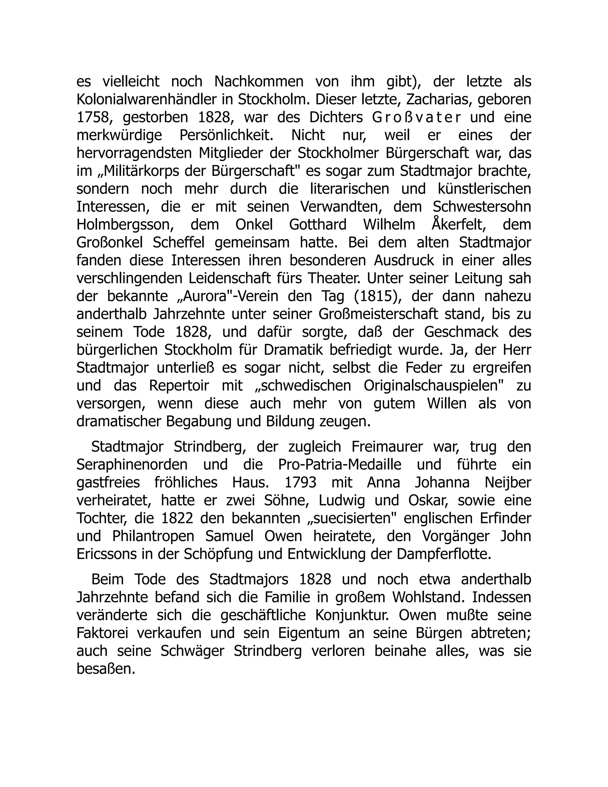 es vielleicht noch Nachkommen von ihm gibt), der letzte als
Kolonialwarenhändler in Stockholm. Dieser letzte, Zacharias, geboren
1758, gestorben 1828, war des Dichters G r o ß v a t e r und eine
merkwürdige Persönlichkeit. Nicht nur, weil er eines der
hervorragendsten Mitglieder der Stockholmer Bürgerschaft war, das
im „Militärkorps der Bürgerschaft es sogar zum Stadtmajor brachte,
sondern noch mehr durch die literarischen und künstlerischen
Interessen, die er mit seinen Verwandten, dem Schwestersohn
Holmbergsson, dem Onkel Gotthard Wilhelm Åkerfelt, dem
Großonkel Scheffel gemeinsam hatte. Bei dem alten Stadtmajor
fanden diese Interessen ihren besonderen Ausdruck in einer alles
verschlingenden Leidenschaft fürs Theater. Unter seiner Leitung sah
der bekannte „Aurora-Verein den Tag (1815), der dann nahezu
anderthalb Jahrzehnte unter seiner Großmeisterschaft stand, bis zu
seinem Tode 1828, und dafür sorgte, daß der Geschmack des
bürgerlichen Stockholm für Dramatik befriedigt wurde. Ja, der Herr
Stadtmajor unterließ es sogar nicht, selbst die Feder zu ergreifen
und das Repertoir mit „schwedischen Originalschauspielen zu
versorgen, wenn diese auch mehr von gutem Willen als von
dramatischer Begabung und Bildung zeugen.
Stadtmajor Strindberg, der zugleich Freimaurer war, trug den
Seraphinenorden und die Pro-Patria-Medaille und führte ein
gastfreies fröhliches Haus. 1793 mit Anna Johanna Neijber
verheiratet, hatte er zwei Söhne, Ludwig und Oskar, sowie eine
Tochter, die 1822 den bekannten „suecisierten englischen Erfinder
und Philantropen Samuel Owen heiratete, den Vorgänger John
Ericssons in der Schöpfung und Entwicklung der Dampferflotte.
Beim Tode des Stadtmajors 1828 und noch etwa anderthalb
Jahrzehnte befand sich die Familie in großem Wohlstand. Indessen
veränderte sich die geschäftliche Konjunktur. Owen mußte seine
Faktorei verkaufen und sein Eigentum an seine Bürgen abtreten;
auch seine Schwäger Strindberg verloren beinahe alles, was sie
besaßen.
 