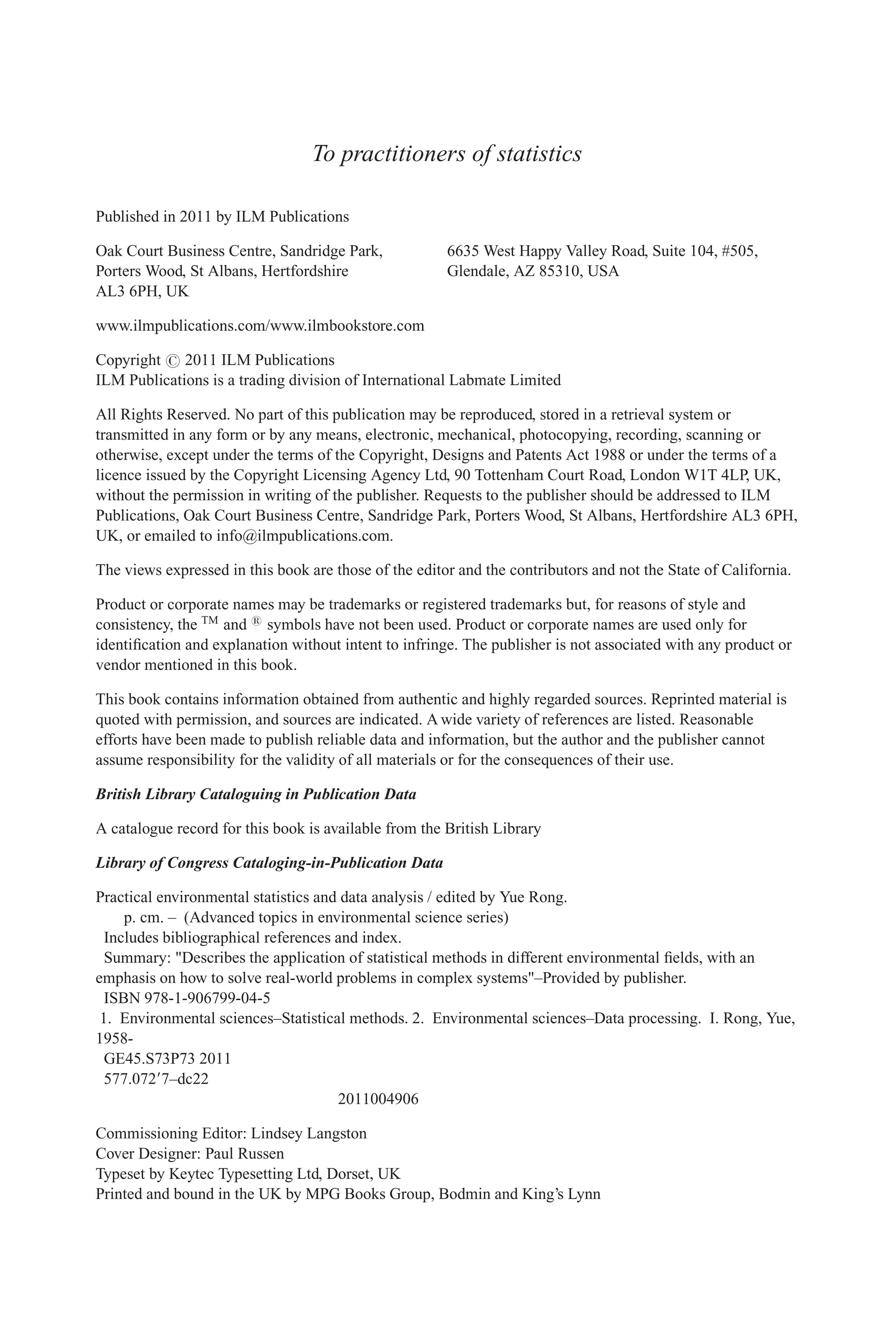 To practitioners of statistics
Published in 2011 by ILM Publications
Oak Court Business Centre, Sandridge Park,
Porters Wood, St Albans, Hertfordshire
AL3 6PH, UK
6635 West Happy Valley Road, Suite 104, #505,
Glendale, AZ 85310, USA
www.ilmpublications.com/www.ilmbookstore.com
Copyright # 2011 ILM Publications
ILM Publications is a trading division of International Labmate Limited
All Rights Reserved. No part of this publication may be reproduced, stored in a retrieval system or
transmitted in any form or by any means, electronic, mechanical, photocopying, recording, scanning or
otherwise, except under the terms of the Copyright, Designs and Patents Act 1988 or under the terms of a
licence issued by the Copyright Licensing Agency Ltd, 90 Tottenham Court Road, London W1T 4LP, UK,
without the permission in writing of the publisher. Requests to the publisher should be addressed to ILM
Publications, Oak Court Business Centre, Sandridge Park, Porters Wood, St Albans, Hertfordshire AL3 6PH,
UK, or emailed to info@ilmpublications.com.
The views expressed in this book are those of the editor and the contributors and not the State of California.
Product or corporate names may be trademarks or registered trademarks but, for reasons of style and
consistency, the TM
and 1
symbols have not been used. Product or corporate names are used only for
identification and explanation without intent to infringe. The publisher is not associated with any product or
vendor mentioned in this book.
This book contains information obtained from authentic and highly regarded sources. Reprinted material is
quoted with permission, and sources are indicated. A wide variety of references are listed. Reasonable
efforts have been made to publish reliable data and information, but the author and the publisher cannot
assume responsibility for the validity of all materials or for the consequences of their use.
British Library Cataloguing in Publication Data
A catalogue record for this book is available from the British Library
Library of Congress Cataloging-in-Publication Data
Practical environmental statistics and data analysis / edited by Yue Rong.
p. cm. – (Advanced topics in environmental science series)
Includes bibliographical references and index.
Summary: "Describes the application of statistical methods in different environmental fields, with an
emphasis on how to solve real-world problems in complex systems"–Provided by publisher.
ISBN 978-1-906799-04-5
1. Environmental sciences–Statistical methods. 2. Environmental sciences–Data processing. I. Rong, Yue,
1958-
GE45.S73P73 2011
577.07297–dc22
2011004906
Commissioning Editor: Lindsey Langston
Cover Designer: Paul Russen
Typeset by Keytec Typesetting Ltd, Dorset, UK
Printed and bound in the UK by MPG Books Group, Bodmin and King’s Lynn
 