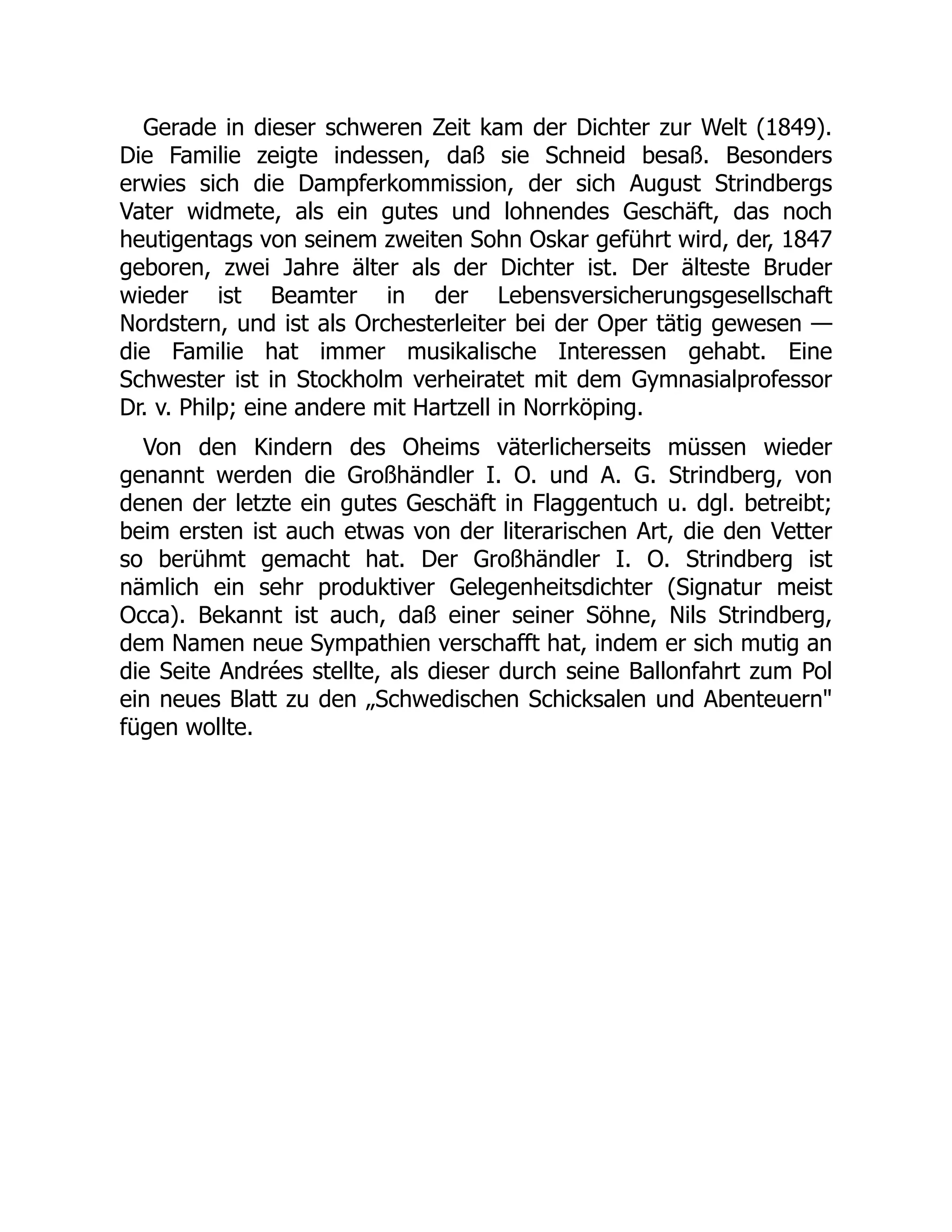 Gerade in dieser schweren Zeit kam der Dichter zur Welt (1849).
Die Familie zeigte indessen, daß sie Schneid besaß. Besonders
erwies sich die Dampferkommission, der sich August Strindbergs
Vater widmete, als ein gutes und lohnendes Geschäft, das noch
heutigentags von seinem zweiten Sohn Oskar geführt wird, der, 1847
geboren, zwei Jahre älter als der Dichter ist. Der älteste Bruder
wieder ist Beamter in der Lebensversicherungsgesellschaft
Nordstern, und ist als Orchesterleiter bei der Oper tätig gewesen —
die Familie hat immer musikalische Interessen gehabt. Eine
Schwester ist in Stockholm verheiratet mit dem Gymnasialprofessor
Dr. v. Philp; eine andere mit Hartzell in Norrköping.
Von den Kindern des Oheims väterlicherseits müssen wieder
genannt werden die Großhändler I. O. und A. G. Strindberg, von
denen der letzte ein gutes Geschäft in Flaggentuch u. dgl. betreibt;
beim ersten ist auch etwas von der literarischen Art, die den Vetter
so berühmt gemacht hat. Der Großhändler I. O. Strindberg ist
nämlich ein sehr produktiver Gelegenheitsdichter (Signatur meist
Occa). Bekannt ist auch, daß einer seiner Söhne, Nils Strindberg,
dem Namen neue Sympathien verschafft hat, indem er sich mutig an
die Seite Andrées stellte, als dieser durch seine Ballonfahrt zum Pol
ein neues Blatt zu den „Schwedischen Schicksalen und Abenteuern
fügen wollte.
 