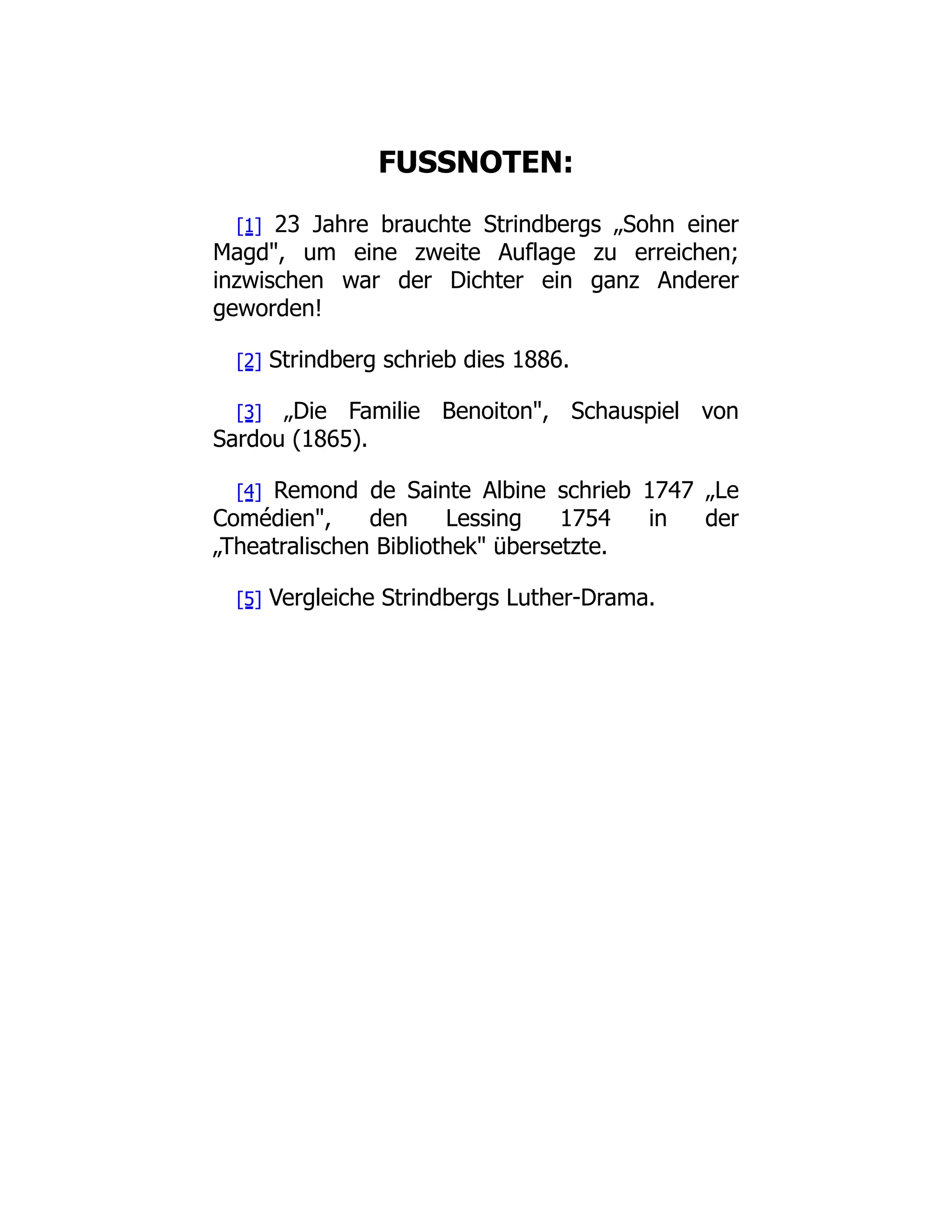 FUSSNOTEN:
[1] 23 Jahre brauchte Strindbergs „Sohn einer
Magd, um eine zweite Auflage zu erreichen;
inzwischen war der Dichter ein ganz Anderer
geworden!
[2] Strindberg schrieb dies 1886.
[3] „Die Familie Benoiton, Schauspiel von
Sardou (1865).
[4] Remond de Sainte Albine schrieb 1747 „Le
Comédien, den Lessing 1754 in der
„Theatralischen Bibliothek übersetzte.
[5] Vergleiche Strindbergs Luther-Drama.
 
