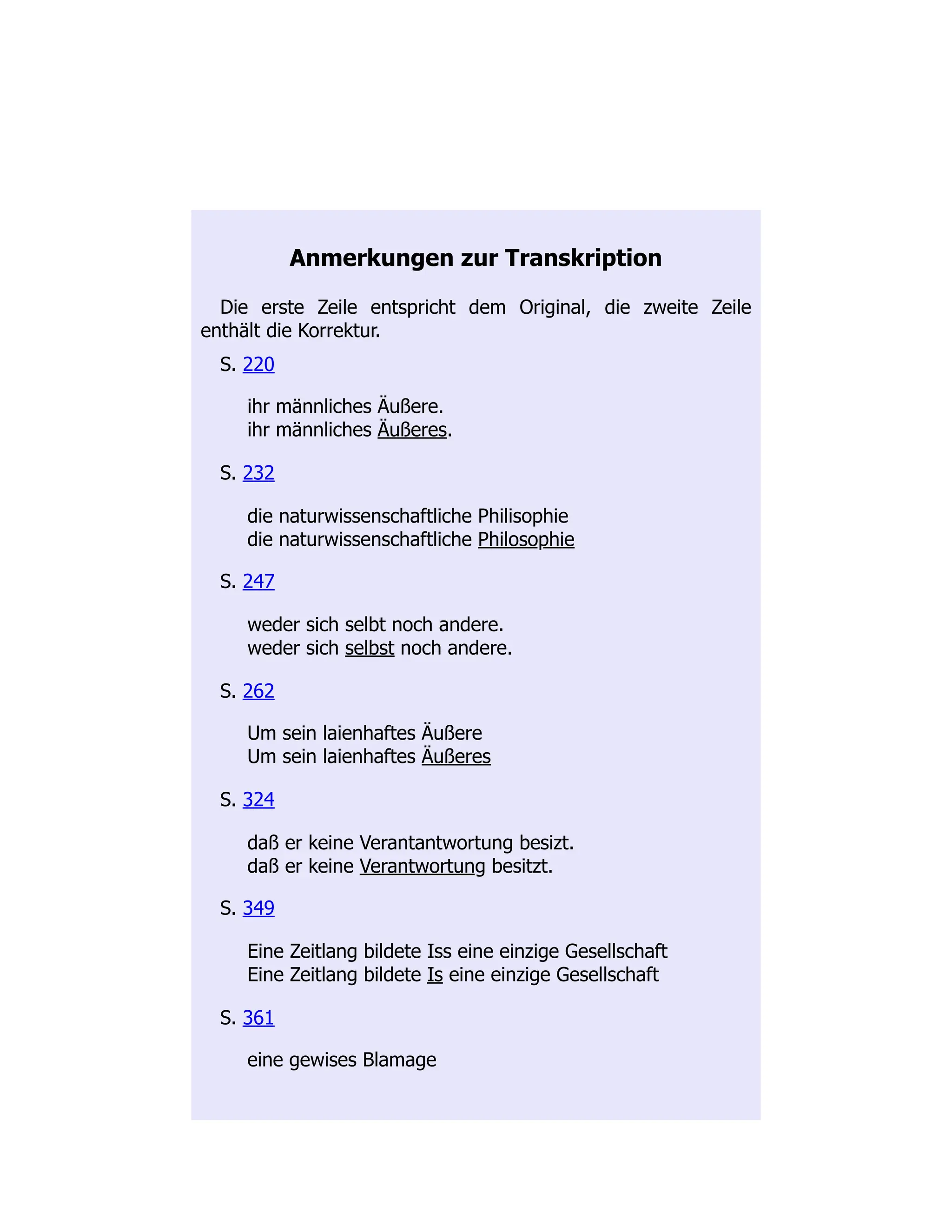 Anmerkungen zur Transkription
Die erste Zeile entspricht dem Original, die zweite Zeile
enthält die Korrektur.
S. 220
ihr männliches Äußere.
ihr männliches Äußeres.
S. 232
die naturwissenschaftliche Philisophie
die naturwissenschaftliche Philosophie
S. 247
weder sich selbt noch andere.
weder sich selbst noch andere.
S. 262
Um sein laienhaftes Äußere
Um sein laienhaftes Äußeres
S. 324
daß er keine Verantantwortung besizt.
daß er keine Verantwortung besitzt.
S. 349
Eine Zeitlang bildete Iss eine einzige Gesellschaft
Eine Zeitlang bildete Is eine einzige Gesellschaft
S. 361
eine gewises Blamage
 