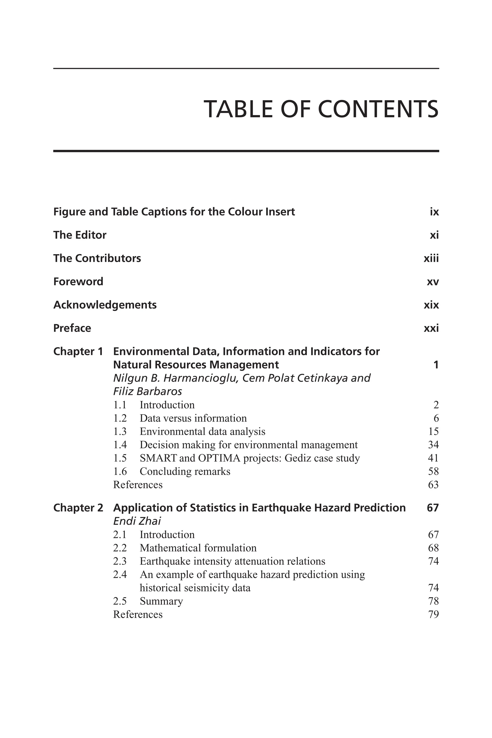TABLE OF CONTENTS
Figure and Table Captions for the Colour Insert ix
The Editor xi
The Contributors xiii
Foreword xv
Acknowledgements xix
Preface xxi
Chapter 1 Environmental Data, Information and Indicators for
Natural Resources Management 1
Nilgun B. Harmancioglu, Cem Polat Cetinkaya and
Filiz Barbaros
1.1 Introduction 2
1.2 Data versus information 6
1.3 Environmental data analysis 15
1.4 Decision making for environmental management 34
1.5 SMART and OPTIMA projects: Gediz case study 41
1.6 Concluding remarks 58
References 63
Chapter 2 Application of Statistics in Earthquake Hazard Prediction 67
Endi Zhai
2.1 Introduction 67
2.2 Mathematical formulation 68
2.3 Earthquake intensity attenuation relations 74
2.4 An example of earthquake hazard prediction using
historical seismicity data 74
2.5 Summary 78
References 79
 