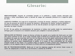 MERCHANDISINGE: Conjunto de actividades basadas en la exhibición y ayudas visuales adecuadas para 
estimular e influir directamente sobre la decisión de compra del consumidor potencial en el respectivo punto 
de venta. 
LOGÍSTICA INVERSA: Se ocupa de la recuperación y reciclaje de envases, embalajes y residuos peligrosos, 
así como de procesos de retorno de excesos de inventario, devoluciones de clientes, productos obsoletos e 
inventarios estacionales. Incluso se adelanta al fin de vida del producto con objeto de darle salida en 
mercados con mayor rotación. 
El JIT: Es una política de mantenimiento de inventarios al mínimo nivel posible donde los suministradores 
entregan justo lo necesario en el momento necesario para completar el proceso productivo 
PREPARACIÓN DE PEDIDOS: Acopio de diversos artículos de acuerdo con el pedido del cliente para con todos 
ellos juntos constituir un lote. En el acopio realizado según el método de orientación dado por el propio pedido, 
los puestos de acopio son recorridos uno tras otro de acuerdo con una lista global confeccionada (acopio en una 
etapa): Cuando se trata de pedidos grandes, una parte de la lista global se distribuye para que varios 
operarios en paralelo vayan complementando el pedido. Si el acopio se hace orientándose por los propios 
artículos (acopio en dos fases), en la primera etapa se acopiará un mismo artículo para complementar varios 
pedidos y en una segunda etapa se distribuirá el artículo entre los correspondientes pedidos. 
RED DE TELECOMUNICACIONES: Medio por el cual las empresas usuarias del servicio tienen acceso al 
centro de compensación a través De la red terrestre o satelital de STARTEL. 
 