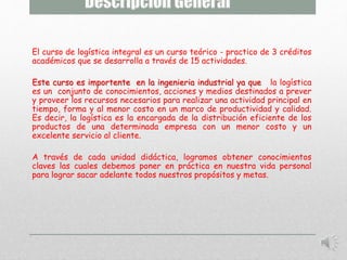 El curso de logística integral es un curso teórico - practico de 3 créditos 
académicos que se desarrolla a través de 15 actividades. 
Este curso es importente en la ingenieria industrial ya que la logística 
es un conjunto de conocimientos, acciones y medios destinados a prever 
y proveer los recursos necesarios para realizar una actividad principal en 
tiempo, forma y al menor costo en un marco de productividad y calidad. 
Es decir, la logística es la encargada de la distribución eficiente de los 
productos de una determinada empresa con un menor costo y un 
excelente servicio al cliente. 
A través de cada unidad didáctica, logramos obtener conocimientos 
claves las cuales debemos poner en práctica en nuestra vida personal 
para lograr sacar adelante todos nuestros propósitos y metas. 
 