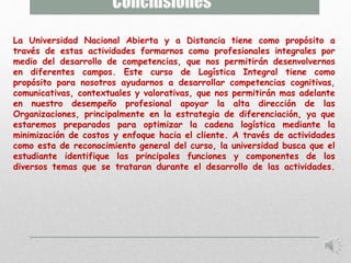 La Universidad Nacional Abierta y a Distancia tiene como propósito a 
través de estas actividades formarnos como profesionales integrales por 
medio del desarrollo de competencias, que nos permitirán desenvolvernos 
en diferentes campos. Este curso de Logística Integral tiene como 
propósito para nosotros ayudarnos a desarrollar competencias cognitivas, 
comunicativas, contextuales y valorativas, que nos permitirán mas adelante 
en nuestro desempeño profesional apoyar la alta dirección de las 
Organizaciones, principalmente en la estrategia de diferenciación, ya que 
estaremos preparados para optimizar la cadena logística mediante la 
minimización de costos y enfoque hacia el cliente. A través de actividades 
como esta de reconocimiento general del curso, la universidad busca que el 
estudiante identifique las principales funciones y componentes de los 
diversos temas que se trataran durante el desarrollo de las actividades. 
