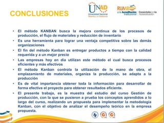 CONCLUSIONES
• El método KANBAN busca la mejora continua de los procesos de
producción, el flujo de materiales y reducción de inventario
• Es una herramienta para lograr una ventaja competitiva sobre las demás
organizaciones
• El fin del método Kanban es entregar productos a tiempo con la calidad
requerida y a un mejor precio
• Las empresas hoy en día utilizan este método el cual busca procesos
eficientes y más efectivos
• El método Kanban controla la utilización de la mano de obra, el
emplazamiento de materiales, organiza la producción, se adapta a la
producción
• Es de vital importancia obtener toda la información para desarrollar de
forma efectiva el proyecto para obtener resultados eficiente.
• El presente trabajo, es la muestra del estudio del curso Gestión de
producción, con la que se pusieron a prueba los conceptos aprendidos a lo
largo del curso, realizando un propuesta para implementar la metodología
Kanban, con el objetivo de analizar el desempeño teórico en la empresa
propuesta.
 