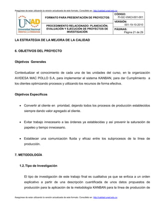 Asegúrese de estar utilizando la versión actualizada de este formato. Consúltelo en http://calidad.unad.edu.co
FORMATO PARA PRESENTACIÓN DE PROYECTOS
CÓDIGO:
FI-GC-VIACI-001-001
VERSIÓN:
001-19-10-2010PROCEDIMIENTO RELACIONADO: PLANEACIÓN,
EVALUACIÓN Y EJECUCIÓN DE PROYECTOS DE
INVESTIGACIÓN
PÁGINAS:
Página 21 de 29
Asegúrese de estar utilizando la versión actualizada de este formato. Consúltelo en http://calidad.unad.edu.co
LA ESTRATEGIA DE LA MEJORA DE LA CALIDAD
6. OBJETIVOS DEL PROYECTO
Objetivos Generales
Contextualizar el conocimiento de cada una de las unidades del curso, en la organización
AVIDESA MAC POLLO S.A, para implementar el sistema KANBAN, para dar Cumplimiento a
los clientes optimizando procesos y utilizando los recursos de forma efectiva.
Objetivos Específicos
 Convertir al cliente en prioridad, dejando todos los procesos de producción establecidos
siempre dando valor agregado al cliente.
 Evitar trabajo innecesario a las órdenes ya establecidas y así prevenir la saturación de
papeleo y tiempo innecesario.
 Establecer una comunicación fluida y eficaz entre los subprocesos de la línea de
producción.
7. METODOLOGÍA
1.2.Tipo de Investigación
El tipo de investigación de este trabajo final es cualitativa ya que se enfoca a un orden
explicativo a partir de una descripción cuantificada de unos datos propuestos de
producción para la aplicación de la metodología KANBAN para la línea de producción de
 
