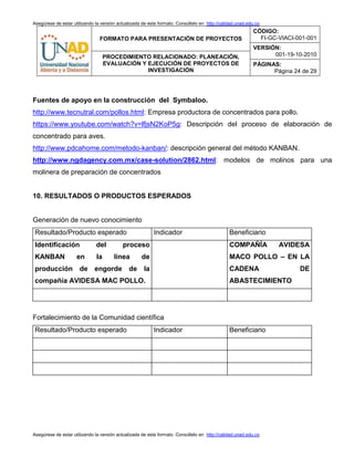 Asegúrese de estar utilizando la versión actualizada de este formato. Consúltelo en http://calidad.unad.edu.co
FORMATO PARA PRESENTACIÓN DE PROYECTOS
CÓDIGO:
FI-GC-VIACI-001-001
VERSIÓN:
001-19-10-2010PROCEDIMIENTO RELACIONADO: PLANEACIÓN,
EVALUACIÓN Y EJECUCIÓN DE PROYECTOS DE
INVESTIGACIÓN
PÁGINAS:
Página 24 de 29
Asegúrese de estar utilizando la versión actualizada de este formato. Consúltelo en http://calidad.unad.edu.co
Fuentes de apoyo en la construcción del Symbaloo.
http://www.tecnutral.com/pollos.html: Empresa productora de concentrados para pollo.
https://www.youtube.com/watch?v=lfjsN2KoP5g: Descripción del proceso de elaboración de
concentrado para aves.
http://www.pdcahome.com/metodo-kanban/: descripción general del método KANBAN.
http://www.ngdagency.com.mx/case-solution/2862.html: modelos de molinos para una
molinera de preparación de concentrados
10. RESULTADOS O PRODUCTOS ESPERADOS
Generación de nuevo conocimiento
Resultado/Producto esperado Indicador Beneficiario
Identificación del proceso
KANBAN en la línea de
producción de engorde de la
compañía AVIDESA MAC POLLO.
COMPAÑÍA AVIDESA
MACO POLLO – EN LA
CADENA DE
ABASTECIMIENTO
Fortalecimiento de la Comunidad científica
Resultado/Producto esperado Indicador Beneficiario
 