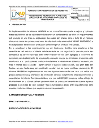 Asegúrese de estar utilizando la versión actualizada de este formato. Consúltelo en http://calidad.unad.edu.co
FORMATO PARA PRESENTACIÓN DE PROYECTOS
CÓDIGO:
FI-GC-VIACI-001-001
VERSIÓN:
001-19-10-2010PROCEDIMIENTO RELACIONADO: PLANEACIÓN,
EVALUACIÓN Y EJECUCIÓN DE PROYECTOS DE
INVESTIGACIÓN
PÁGINAS:
Página 5 de 29
Asegúrese de estar utilizando la versión actualizada de este formato. Consúltelo en http://calidad.unad.edu.co
4. JUSTIFICACION
La implementación del sistema KANBAN en las compañías nos ayuda a mejorar y optimizar
todos los procesos de las organizaciones llevando un control estricto de todos los requerimientos
del producto en una línea de producción; los cuales son el pilar para el éxito de un negocio
abarcando desde los proveedores hasta los clientes fortaleciendo así el VALOR AGREGADO a
los subprocesos de la línea de producción para entregar un producto final valioso.
En la actualidad si las organizaciones no son totalmente flexibles para adaptarse a las
necesidades del mercado o cliente indudablemente es una organización que no puede ser
competitiva es por eso que todo debe estar enfocado en dar valor agregado a la cadena de
suministro para la elaboración de un producto o servicio, Uno de los principales problemas en lo
relacionado a la producción es producir estrictamente lo necesario en el tiempo necesario, sin
más ni menos esto se puede lograr siempre y cuando exista un plan, este plan debe ser
flexible, un plan hecho para ser modificado, un plan que se pueda modificar rápidamente. El
sistema KANBAN es implementado en muchas organizaciones en la cual cada una valida sus
propias características y prioridades de producción para dar cumplimiento a los requerimientos y
necesidades del cliente. También establecer una ruta del KANBAN donde se refleje el flujo de
los materiales en la cual se definen pequeños lotes de producción teniendo en cuenta aquellos
procesos o productos de valor especial y las comunicaciones claras entre departamentos para
aquellos productos cíclicos que requieren de mucha producción.
5. MARCO CONCEPTUAL Y TEORICO
MARCO REFERENCIAL
PRESENTACION DE LA EMPRESA
 