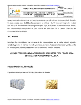 Asegúrese de estar utilizando la versión actualizada de este formato. Consúltelo en http://calidad.unad.edu.co
FORMATO PARA PRESENTACIÓN DE PROYECTOS
CÓDIGO:
FI-GC-VIACI-001-001
VERSIÓN:
001-19-10-2010PROCEDIMIENTO RELACIONADO: PLANEACIÓN,
EVALUACIÓN Y EJECUCIÓN DE PROYECTOS DE
INVESTIGACIÓN
PÁGINAS:
Página 7 de 29
Asegúrese de estar utilizando la versión actualizada de este formato. Consúltelo en http://calidad.unad.edu.co
para un mercado más racional, logrando consolidarse como la primera empresa avícola del país.
En este periodo, pasó de 500 pollos diarios en su inicio a 155.000 hoy, con integración vertical
que incluye el desarrollo de cultivos agrícolas para soya, maíz, hasta la comercialización directa,
con una estrategia integral donde cada uno de los eslabones de la cadena productiva es
minuciosamente controlado.
1.1.1. MISIÓN
Satisfacer las necesidades nutricionales de los consumidores con la mejor calidad, servicio,
variedad y precio, de manera eficiente y rentable, comprometidos con el bienestar y el desarrollo
de nuestra gente, con responsabilidad con la comunidad y medio ambiente.
LINEA DE PRODUCCION PARA FABRICACION DE ENGORDE PARA POLLOS DE LA
ORGANIZACIÓN AVIDESA MAC POLLO S.A.
PRESENTACION DEL PRODUCTO
El producto se empaca en sacos de polipropileno de 40 kilos
 