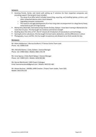 BENJAMIN COSTA || 0434 679 548 Page 3 of 3
INTERESTS
 Assisting friends, family, and clients with setting up IT solutions for their respective companies and
providing support. Past projects have included:
o The setup of an office which included researching, acquiring, and installing laptops, printers, and
other networked devices onto a local network
o Upgrading computer components
o The research and agile development of an hour long video accompaniment to a Bugs Bunny heavy
metal band as part of Fringe Festival
 Martial Arts, Black Belt, International Goju Karate-Do Dojo, Balwyn. I have been training in Martial Arts for
more than 15 years. This has taught me resilience and mental strength
 Reading about the ethics of ICT, the ICT industry & introduction of new products and technology
 Gaming & anime subcultures, this has taught me team work, dedication, and the differences in culture
 Photography, music and film, this has taught me patience and allowed me to think outside the box
REFERENCES
Mr. Adam Hallyburton | Murray Goulburn| IT Service Centre Team Lead
Phone: +61 3 9040 5539
Mrs. Michelle Boemo | Coles, Bulleen | Service Manager
Phone: +61 3 9850 5816 | Mobile: 0401 170 178
Ms. Irene Spanos | Coles North Balwyn | Service Manager
Phone: +61 3 9859 1221 | Mobile: 0430 200 084
Ms. Bonnie MacDonald | XMS Project Colleague
Email: bonniemacdonald@gmail.com | Mobile: 0432 921 482
Mr. Wayne Buchner | WAYBU, WRB Creative | Project Team Leader, Team iSOS
Mobile: 0416 970 370
 