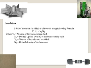 Inoculation
2-5% of inoculum is added to bioreactor using following formula
V1 N1 = V2 N2
Where V1 = Volume of bioreactor/shake-flask
N1 = Desired Optical Density of bioreactor/shake-flask
V2 = Volume of inoculum to be added
N2 = Optical density of the Inoculum
 