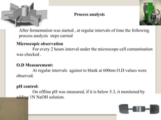 Process analysis
After fermentation was started , at regular intervals of time the following
process analysis steps carried
Microscopic observation
For every 2 hours interval under the microscope cell contamination
was checked .
O.D Measurement:
At regular intervals against to blank at 600nm O.D values were
observed.
pH control:
On offline pH was measured, if it is below 5.3, it monitored by
adding 1N NaOH solution.
 