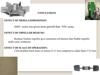 CONCLUSIONS
EFFECT OF MEDIA COMPOSITION:
SSDY media was given more growth than YPD media
EFFECT OF IMPELLER DESIGNE:
Rushton Turbine impeller gave maximum cell density than Paddle impeller
under same conditions
EFFECT OF SCALE OF OPERATION:
Cells doubled much faster in reactor (2.11 hrs) compared to shake flask (7.21 hrs)
 