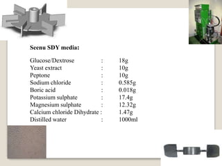 Glucose/Dextrose : 18g
Yeast extract : 10g
Peptone : 10g
Sodium chloride : 0.585g
Boric acid : 0.018g
Potassium sulphate : 17.4g
Magnesium sulphate : 12.32g
Calcium chloride Dihydrate : 1.47g
Distilled water : 1000ml
Seenu SDY media:
 