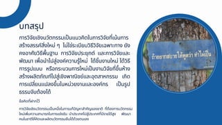 การวิจัยเชิงนวัตกรรมเป็นแนวคิดในการวิจัยที่เน้นการ
สร้างสรรค์สิ่งใหม่ ๆ ไม่ใช่ระเบียบวิธีวิจัยเฉพาะทาง ยัง
คงอาศัยวิธีพื้นฐาน การวิจัยประยุกต์ และการวิจัยและ
พัฒนา เพื่อนำไปสู่องค์ความรู้ใหม่ ได้ชิ้นงานใหม่ ได้วิธี
การรูปแบบ หรือกระบวนการใหม่เป็นงานวิจัยที่ขึ้นห้าง
สร้างผลิตภัณฑ์ไปสู่เชิงพาณิชย์และอุตสาหกรรม เกิด
การเปลี่ยนแปลงขึ้นในหน่วยงานและองค์กร เป็นรูป
ธรรมจับต้องได้
บทสรุป
การวิจัยเชิงนวัตกรรมเป็นหนึ่งในการแก้ปัญหาสำคัญของชาติ ที่ต้องการนวัตกรรม
ใหม่เพิ่มความสามารถในการแข่งขัน นำประเทศไปสู่ประเทศที่มีรายได้สูง พัฒนา
คนในชาติให้คิดและผลิตนวัตกรรมยืนได้ด้วยตนเอง
ข้อคิดที่ฝากไว้
 