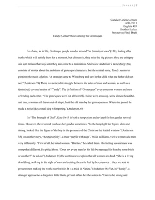 J e n s e n | 1
Candice Celeste Jensen
6/01/2013
English 495
Brother Bailey
Prospectus Final Draft
Tandy: Gender Roles among the Grotesques
In a haze, as in life, Grotesque people wander around “an American town”(130), lusting after
truths which will satisfy them for a moment, but ultimately, they miss the big picture; they are unhappy
and will remain that way until they can come to a realization. Sherwood Anderson’s Winesburg Ohio
consists of stories about the problems of grotesque characters, but the central story, Tandy, seems to
pinpoint the main solution. “A stranger came to Winesburg and saw in the child what the father did not
see.”(Anderson 78) There is a noticeable struggle between the roles of man and woman, as well as a
feminized, coveted notion of “Tandy”. The definition of “Grotesques” even concerns women and men
offending each other, “The grotesques were not all horrible. Some were amusing, some almost beautiful,
and one, a woman all drawn out of shape, hurt the old man by her grotesqueness. When she passed he
made a noise like a small dog whimpering.”(Anderson, 6)
In “The Strength of God”, Kate Swift is both a temptation and revered for her gender several
times. However, the reverend confuses her gender sometimes, “In the lamplight her figure, slim and
strong, looked like the figure of the boy in the presence of the Christ on the leaded window.”(Anderson
85) In another story, “Respectability”, a man “purple with rage”, Wash Williams, views women and men
very differently. “First of all, he hated women. “Bitches,” he called them. His feeling toward men was
somewhat different. He pitied them. “Does not every man let his life be managed for him by some bitch
or another?” he asked.”(Anderson 65) He continues to explain that all women are dead. “She is a living
dead thing, walking in the sight of men and making the earth foul by her presence…they are sent to
prevent men making the world worthwhile. It is a trick in Nature.”(Anderson 66) Yet, in “Tandy”, a
stranger approaches a forgotten little blank girl and offers her the notion to “Dare to be strong and
 