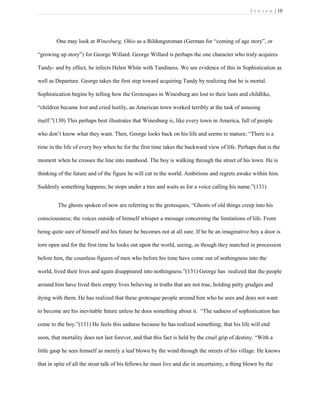 J e n s e n | 10
One may look at Winesburg, Ohio as a Bildungsroman (German for “coming of age story”, or
“growing up story”) for George Willard. George Willard is perhaps the one character who truly acquires
Tandy- and by effect, he infects Helen White with Tandiness. We see evidence of this in Sophistication as
well as Departure. George takes the first step toward acquiring Tandy by realizing that he is mortal.
Sophistication begins by telling how the Grotesques in Winesburg are lost to their lusts and childlike,
“children became lost and cried lustily, an American town worked terribly at the task of amusing
itself.”(130) This perhaps best illustrates that Winesburg is, like every town in America, full of people
who don’t know what they want. Then, George looks back on his life and seems to mature; “There is a
time in the life of every boy when he for the first time takes the backward view of life. Perhaps that is the
moment when he crosses the line into manhood. The boy is walking through the street of his town. He is
thinking of the future and of the figure he will cut in the world. Ambitions and regrets awake within him.
Suddenly something happens; he stops under a tree and waits as for a voice calling his name.”(131)
The ghosts spoken of now are referring to the grotesques, “Ghosts of old things creep into his
consciousness; the voices outside of himself whisper a message concerning the limitations of life. From
being quite sure of himself and his future he becomes not at all sure. If he be an imaginative boy a door is
torn open and for the first time he looks out upon the world, seeing, as though they marched in procession
before him, the countless figures of men who before his time have come out of nothingness into the
world, lived their lives and again disappeared into nothingness.”(131) George has realized that the people
around him have lived their empty lives believing in truths that are not true, holding petty grudges and
dying with them. He has realized that these grotesque people around him who he sees and does not want
to become are his inevitable future unless he does something about it. “The sadness of sophistication has
come to the boy.”(131) He feels this sadness because he has realized something; that his life will end
soon, that mortality does not last forever, and that this fact is held by the cruel grip of destiny. “With a
little gasp he sees himself as merely a leaf blown by the wind through the streets of his village. He knows
that in spite of all the stout talk of his fellows he must live and die in uncertainty, a thing blown by the
 