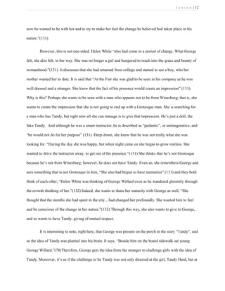 J e n s e n | 12
now he wanted to be with her and to try to make her feel the change he believed had taken place in his
nature.”(131)
However, this is not one-sided. Helen White “also had come to a period of change. What George
felt, she also felt, in her way. She was no longer a girl and hungered to reach into the grace and beauty of
womanhood.”(131) It discusses that she had returned from college and started to see a boy, who her
mother wanted her to date. It is said that “At the Fair she was glad to be seen in his company as he was
well dressed and a stranger. She knew that the fact of his presence would create an impression” (131)
Why is this? Perhaps she wants to be seen with a man who appears not to be from Winesburg; that is, she
wants to create the impression that she is not going to end up with a Grotesque man. She is searching for
a man who has Tandy, but right now all she can manage is to give that impression. He’s just a doll, the
fake Tandy. And although he was a smart instructor, he is described as “pedantic”, or unimaginative, and
“he would not do for her purpose” (131). Deep down, she knew that he was not really what she was
looking for. “During the day she was happy, but when night came on she began to grow restless. She
wanted to drive the instructor away, to get out of his presence.”(131) She thinks that he’s not Grotesque
because he’s not from Winesburg; however, he does not have Tandy. Even so, she remembers George and
sees something that is not Grotesque in him, “She also had begun to have memories” (131) and they both
think of each other, “Helen White was thinking of George Willard even as he wandered gloomily through
the crowds thinking of her.”(132) Indeed, she wants to share her maturity with George as well, “She
thought that the months she had spent in the city…had changed her profoundly. She wanted him to feel
and be conscious of the change in her nature.”(132) Through this way, she also wants to give to George,
and so wants to have Tandy; giving of mutual respect.
It is interesting to note, right here, that George was present on the porch in the story “Tandy”, and
so the idea of Tandy was planted into his brain. It says, “Beside him on the board sidewalk sat young
George Willard.”(78)Therefore, George gets the idea from the stranger to challenge girls with the idea of
Tandy. Moreover, it’s as if the challenge to be Tandy was not only directed at the girl, Tandy Hard, but at
 