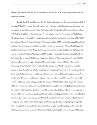 J e n s e n | 13
George, too. It would seem that this is where George gets the idea to be Tandy himself and to issue the
challenge to others.
Indeed, they both recall the night that they had spent together, and this seems to link them both to
the idea of “Tandy”, because that night was not one of lust, but of childlike innocence and mutual love,
perhaps a true accomplishment of Tandy. During that night, George takes off his coat and starts to brag,
“”Well, I’ve stayed here in Winesburg- yes- I’ve not yet gone away but I’m growing up,” he had said.
“I’ve been reading books and I’ve been thinking. I’m going to try to amount to something in life. Well,”
he explained, “that isn’t the point. Perhaps I’d better quit talking.”(132) but there he stopped himself and
explained that amounting to something wasn’t the point; it was growing up. “The confused boy put his
hand on the girl’s arm…In his desperation George boasted, “I’m going to be a big man, the biggest that
ever lived here in Winesburg,” he declared.”(132) Yes, he’s boasting, but he’s not putting Helen down;
he’s saying that he wants to be better, or bigger, than the men in Winesburg; he doesn’t want to be like
other men, he wants to be bigger than them. He wants to respect women, unlike the other men in
Winesburg. Sound familiar? This is exactly what the stranger from “Tandy” was like; he wanted to
respect women. Then, George tells her something very interesting, “I want you to do something, I don’t
know what. Perhaps it is none of my business. I want you to try to be different from other women. You
see the point. It’s none of my business I tell you. I want you to be a beautiful woman. You see what I
want.”(132) George here is acting parallel to the stranger in “Tandy”; he is telling Helen, this perpetual
child, to be Tandy. He is telling her to not be like other women; he wants her to be beautiful and like him,
he wants her to be bigger than the other women. He is issuing the challenge to her to be brave enough to
be loved. This is a very obvious parallel, and Anderson knows it; he put it in here so that we could realize
that this is the moment when George and Helen both decided that they were going to be Tandy, that they
were going to be different from the other people in Winesburg; that they were going to grow up to be
brave enough to love one another for reasons other than lust, but for understanding. After issuing this
challenge, George tries to insure that Helen, this girl he has challenged to become Tandy, will belong to
 