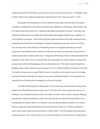 J e n s e n | 14
nobody but himself. He asks Helen to promise not to marry anyone but him. He says, ““I thought- I used
to think- I had it in my mind you would marry Seth Richmond. Now I know you won’t,”” (132)
The parade of the Grotesques is not to be deterred; George takes one more look at the people
around him, seeing that he is now different from the other inhabitants of Winesburg, and he realizes why
he’d rather not join their ranks. He is “ashamed of the figure he had made of himself”, referring to the
challenge he had issued, as he watches the world go about their trapped, ignorant ways. It appears as a
sort of parade of Grotesques, “In the street the people surged up and down like cattle confined in a pen…
a band played and small boys raced along the sidewalk, diving between the legs of men.”(132) These
boys are more of the motif of the men of Winesburg who are so misogynistic that they are almost
homosexual in their desire for the reassurance of other men for their own masculinity. They do this by
proudly touting about women on their arms, “Young men with shining red faces walked awkwardly about
with girls on their arms.”(133) An orchestra tunes their instruments for a dance, perhaps referring to the
uncanny dance which the Grotesques go about, fooling themselves, “The broken sounds floated down
through an open window and out across the murmur of voices and the loud blare of the horns of the band.
The medley of sounds got on young Willard’s nerves. Everywhere, on all sides, the sense of crowding,
moving life closed in about him. He wanted to run away by himself and think.”(133) George has now
rejected the idea of joining these Grotesques; he will not be like them.
He thinks of Helen jealously, thinking that “if she wants to stay with that fellow she may, Why
should I care? What difference does it make to me?”(133), that if she wants to reject him in favor of a
Grotesque, she is breaking her promise that, in his mind, she made to him; since he issued the challenge
and turned her Tandy, like himself, he wants to be with only her. He walks past Wesley Moyer who is
boasting about his stallion. However, in this part, we can see that the stallion is symbolic of a woman;
Wesley is prancing around and boasting to the crowd about how he has won, “Wesley exclaimed, “I
wasn’t afraid, I knew I had ‘em beat all the time. I wasn’t afraid.””(133) by boasting of his masculinity
and having women ‘beat’ to this crowd, he is nervously denying his own fear and sense of hopelessness,
 