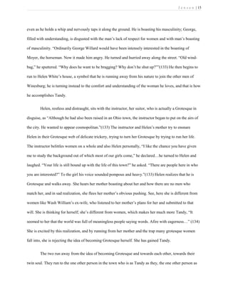 J e n s e n | 15
even as he holds a whip and nervously taps it along the ground. He is boasting his masculinity; George,
filled with understanding, is disgusted with the man’s lack of respect for women and with man’s boasting
of masculinity. “Ordinarily George Willard would have been intensely interested in the boasting of
Moyer, the horseman. Now it made him angry. He turned and hurried away along the street. “Old wind-
bag,” he sputtered. “Why does he want to be bragging? Why don’t he shut up?””(133) He then begins to
run to Helen White’s house, a symbol that he is running away from his nature to join the other men of
Winesburg; he is turning instead to the comfort and understanding of the woman he loves, and that is how
he accomplishes Tandy.
Helen, restless and distraught, sits with the instructor, her suitor, who is actually a Grotesque in
disguise, as “Although he had also been raised in an Ohio town, the instructor began to put on the airs of
the city. He wanted to appear cosmopolitan.”(133) The instructor and Helen’s mother try to ensnare
Helen in their Grotesque web of delicate trickery, trying to turn her Grotesque by trying to run her life.
The instructor belittles women on a whole and also Helen personally, “I like the chance you have given
me to study the background out of which most of our girls come,” he declared…he turned to Helen and
laughed. “Your life is still bound up with the life of this town?” he asked. “There are people here in who
you are interested?” To the girl his voice sounded pompous and heavy.”(133) Helen realizes that he is
Grotesque and walks away. She hears her mother boasting about her and how there are no men who
match her, and in sad realization, she flees her mother’s obvious pushing. See, here she is different from
women like Wash William’s ex-wife, who listened to her mother’s plans for her and submitted to that
will. She is thinking for herself; she’s different from women, which makes her much more Tandy, “It
seemed to her that the world was full of meaningless people saying words. Afire with eagerness…” (134)
She is excited by this realization, and by running from her mother and the trap many grotesque women
fall into, she is rejecting the idea of becoming Grotesque herself. She has gained Tandy.
The two run away from the idea of becoming Grotesque and towards each other, towards their
twin soul. They run to the one other person in the town who is as Tandy as they, the one other person as
 
