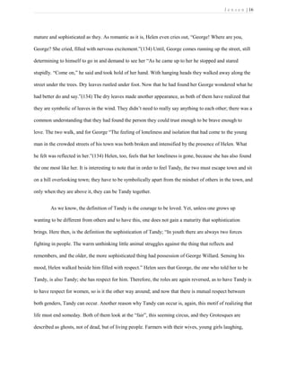 J e n s e n | 16
mature and sophisticated as they. As romantic as it is, Helen even cries out, “George! Where are you,
George? She cried, filled with nervous excitement.”(134) Until, George comes running up the street, still
determining to himself to go in and demand to see her “As he came up to her he stopped and stared
stupidly. “Come on,” he said and took hold of her hand. With hanging heads they walked away along the
street under the trees. Dry leaves rustled under foot. Now that he had found her George wondered what he
had better do and say.”(134) The dry leaves made another appearance, as both of them have realized that
they are symbolic of leaves in the wind. They didn’t need to really say anything to each other; there was a
common understanding that they had found the person they could trust enough to be brave enough to
love. The two walk, and for George “The feeling of loneliness and isolation that had come to the young
man in the crowded streets of his town was both broken and intensified by the presence of Helen. What
he felt was reflected in her.”(134) Helen, too, feels that her loneliness is gone, because she has also found
the one most like her. It is interesting to note that in order to feel Tandy, the two must escape town and sit
on a hill overlooking town; they have to be symbolically apart from the mindset of others in the town, and
only when they are above it, they can be Tandy together.
As we know, the definition of Tandy is the courage to be loved. Yet, unless one grows up
wanting to be different from others and to have this, one does not gain a maturity that sophistication
brings. Here then, is the definition the sophistication of Tandy; “In youth there are always two forces
fighting in people. The warm unthinking little animal struggles against the thing that reflects and
remembers, and the older, the more sophisticated thing had possession of George Willard. Sensing his
mood, Helen walked beside him filled with respect.” Helen sees that George, the one who told her to be
Tandy, is also Tandy; she has respect for him. Therefore, the roles are again reversed, as to have Tandy is
to have respect for women, so is it the other way around; and now that there is mutual respect between
both genders, Tandy can occur. Another reason why Tandy can occur is, again, this motif of realizing that
life must end someday. Both of them look at the “fair”, this seeming circus, and they Grotesques are
described as ghosts, not of dead, but of living people. Farmers with their wives, young girls laughing,
 