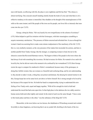 J e n s e n | 17
men with beards; overflowing with life, the place is now nighttime and life has fled. “The silence is
almost terrifying. One conceals oneself standing silently beside the trunk of a tree and what there is of a
reflective tendency in his nature is intensified. One shudders at the thought of the meaninglessness of life
while at the same instant, and if the people of the town are his people, one loves life so intensely that tears
come into the eyes.”(135)
George, sitting by Helen, “felt very keenly his own insignificance in the scheme of existence”
(135). Helen helped to quell his irritation with the Grotesques, with their meaningless scrambling to
acquire momentary satisfaction, “The presence of Helen renewed and refreshed him. It was as though her
woman’s hand was assisting him to make some minute readjustment of the machinery of his life.”(135)
this is a very motherly moment, as the very presence of her makes him reconsider his actions, and here is
another parallel from Tandy; George, like the stranger, is comparing woman to God, but not to the
obsessive extent that Reverend Hartman went to, “He began to think of the people in the town where she
had always lived with something like reverence. He had reverence for Helen. He wanted to love and to be
loved by her, but he did not want at the moment to be confused by her womanhood.”(135) Here George
resists the urge to compare his manhood to Helen’s womanhood, because many of the grotesques, in
doing that, belittle women; they see woman as a beautiful and confusing thing, and by not understanding
it, they decide to make it weak, a thing they can protect and demean. By denying his natural instinct to do
this, George keeps her on his same level; not above or below himself. He is strong enough to be loved by
her because of his respect for her. He holds her hand in companionship, trying to understand this new
feeling of two Tandy souls, equal and happy together, “With all his strength he tried to hold and
understand the mood that had come upon him. In that high place in the darkness the two oddly sensitive
human atoms held each other tightly and waited. In the mind of each was the same though. “I have come
to this lonely place and here is the other,” was the substance of the thing felt.”(135)
Meanwhile, in the town below our two heroes, the inhabitants of Winesburg sweated and worked
feverishly to chase happiness, not knowing that it sat on yonder hill, dwelling in the hearts of the two
 