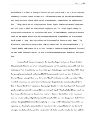 J e n s e n | 18
fulfilled lovers. It is always on the edge of their subconscious, trying to push its way in, to reach them and
desperately trick them. It seems to work a little. “Now and then the spell that held them was broken and
they turned and tried in the dim light to see into each other’s eyes. They kissed but that impulse did not
last.”(135) By trying to see into each other’s souls, they are slipping back into their ways of trying to see
each other, trying to belittle and seek comfort in the physical way. The Tandy is slipping, as they kiss,
seeking physical benefaction, but it overcomes them again. The town desperately tries to get the attention
of the two, having men building a fire and heating kettles of water, trying to kindle lust in the two and
break the spell of Tandy. “when the wind blew the little flames of the fire danced crazily about.”(135)
Until finally, “For a moment during the walk back into town the spell that held them was broken.”(135)
They are walking back to town, that is, they have a moment of doubt wherein they both let the thoughts of
the town invade their minds; that they can never be different from these people, because they are trapped
here.
However, Tandy George soon squashes that idea when he puts his hands on Helen’s shoulders.
She accidentally falls into lust as “she embraced him eagerly and then again they drew quickly back from
that impulse. They stopped kissing and stood a little apart. Mutual respect grew big in them.”(136) Helen,
by denying her automatic rush to please and fulfill George, demands respect, and gives it, in turn, to
George. They are seeking to hold on to this love, to “Tandy”, by holding respect for one another. “They
were both embarrassed and to relieve their embarrassment dropped into the animalism of youth.”(136)
Like in the story Tandy, they are acting as the young girl did; full of youth. Then, they shuck their roles of
gender completely, man and woman, and become completely equal, “They laughed and began to pull and
haul at each other. In some way chastened and purified by the mood they had been in they became, not
man and woman, not boy and girl, but excited little animals.”(136) and when they go down the hill “in the
darkness they played like two splendid young things in a young world.”(136) George trips and falls, and
squirming and shouting, he realizes that this is okay; Helen is his equal, and he needn’t fear that she’ll
disrespect him. So he rolls the rest of the way down the hill. Helen runs after him, but she stops suddenly.
 
