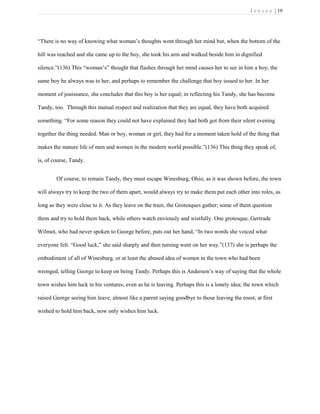 J e n s e n | 19
“There is no way of knowing what woman’s thoughts went through her mind but, when the bottom of the
hill was reached and she came up to the boy, she took his arm and walked beside him in dignified
silence.”(136) This “woman’s” thought that flashes through her mind causes her to see in him a boy; the
same boy he always was to her, and perhaps to remember the challenge that boy issued to her. In her
moment of jouissance, she concludes that this boy is her equal; in reflecting his Tandy, she has become
Tandy, too. Through this mutual respect and realization that they are equal, they have both acquired
something. “For some reason they could not have explained they had both got from their silent evening
together the thing needed. Man or boy, woman or girl, they had for a moment taken hold of the thing that
makes the mature life of men and women in the modern world possible.”(136) This thing they speak of,
is, of course, Tandy.
Of course, to remain Tandy, they must escape Winesburg, Ohio; as it was shown before, the town
will always try to keep the two of them apart, would always try to make them put each other into roles, as
long as they were close to it. As they leave on the train, the Grotesques gather; some of them question
them and try to hold them back, while others watch enviously and wistfully. One grotesque, Gertrude
Wilmot, who had never spoken to George before, puts out her hand, “In two words she voiced what
everyone felt. “Good luck,” she said sharply and then turning went on her way.”(137) she is perhaps the
embodiment of all of Winesburg, or at least the abused idea of women in the town who had been
wronged, telling George to keep on being Tandy. Perhaps this is Anderson’s way of saying that the whole
town wishes him luck in his ventures, even as he is leaving. Perhaps this is a lonely idea; the town which
raised George seeing him leave, almost like a parent saying goodbye to those leaving the roost, at first
wished to hold him back, now only wishes him luck.
 