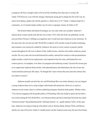 J e n s e n | 2
courageous. Be brave enough to dare to be loved. Be something more than man or woman. Be
Tandy.”(79) However, even with this stranger ordering the young girl to change her life in this way, he
seems to be taking a gender role, but the question is, which role is it? Is “Tandy” a religious hope for a
community, or is it instead simply another way for man to segregate woman, for better or ill?
The feminist ideals and hatred of misogyny are very clear when one considers Anderson’s
opinion about women and the time that this was written. 1919, when this book was published, was the
year just before Women’s Suffrage was legalized, and it would seem that Anderson reveres feminism. At
the same time, this was also just after World War I ended in 1918, and the sweep of modern technology
and commerce was extensively studied by Anderson. He seems to revere women in general, and the
women throughout his life were evidence of that. Judith Arcana, a theorist who studies Anderson, points
out that “He was a man who loved and honored his mother, married four women in what psychoanalysts
might consider a search for her replacement, took inspiration from his sister, and declared his own
creative powers, via metaphor, to be those of a pregnant and mothering woman.”(Arcana 68) Arcana goes
on to explain that Anderson believed that, with industrialization and urbanization, the role of men and
women had been destroyed. She states, “he thought that “more women than men retain the instincts that
can redeem everyone.”
Anderson actually served in the war, and Winesburg Ohio was written during it; one can imagine
a young Anderson bent over a scrap of paper while bombs fall around him. However, as much as
Anderson loved women, there is a distinct underlying misogyny shared by both genders. Whalan writes,
“Yet criticism engaging with the gender politics of Winesburg, Ohio has tended to ignore the fact that it
was written during the First World War- a war that provoked a period of what Kaja Silverman has called
“historical trauma” that problematized the “dominant fictions” of…gender identity.”(229). At the same
time, Anderson was trying to keep up with authors such as Thomas Hardy, Bennet, Wells, and Dreiser,
and the new idea of Fascism. Luther S. Luedtke points out that Anderson took away the most from Hardy,
 